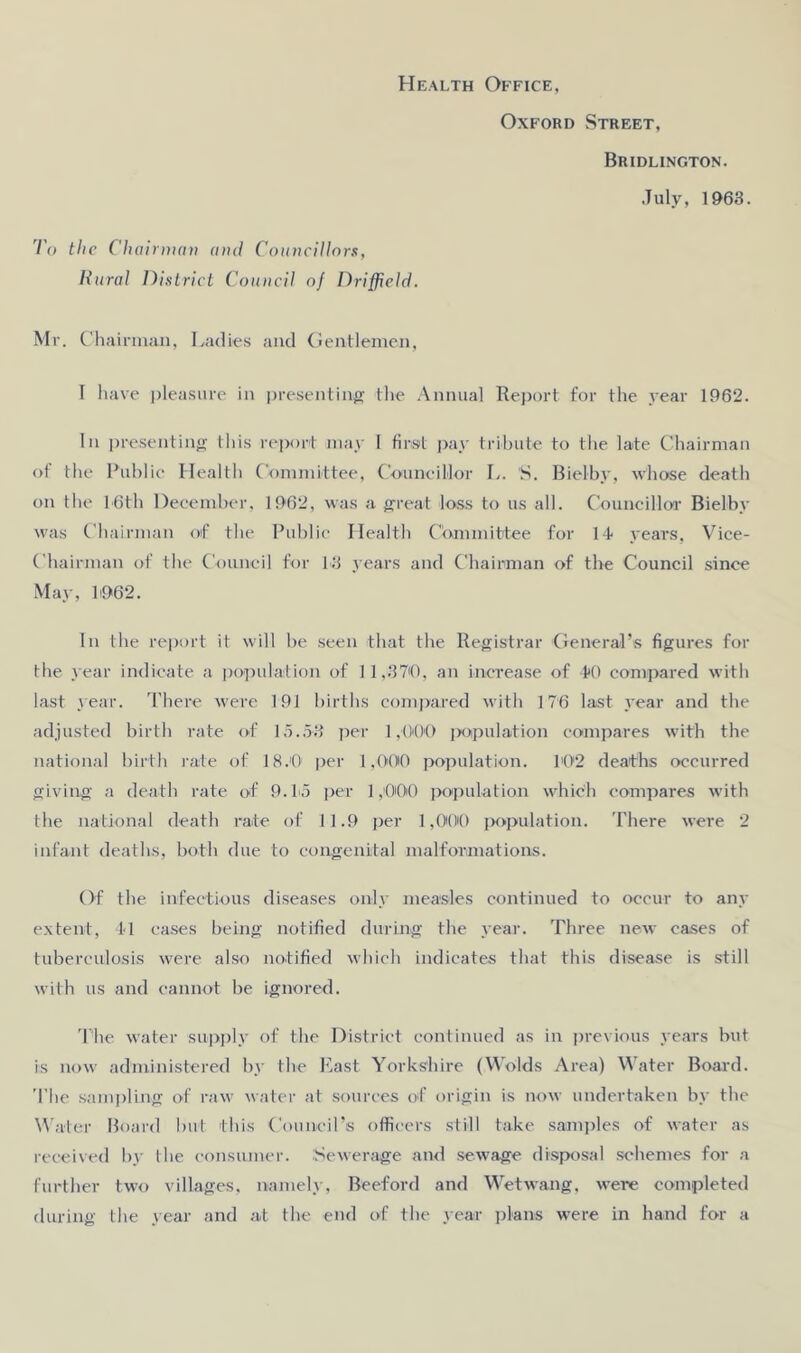 Health Office, Oxford Street, Bridlington. July, 1963. To the Ch ainnav and Councillors, Rural District Council of Driffield. Mr. Chairman, Ladies and Gentlemen, I have pleasure in presenting the Annual Report for the year 1962. In presenting this report may I first pay tribute to the late Chairman of the Public H ealth Committee, Councillor L. S. Bielby, whose death on the L6th December, 1962, was a great loss to us all. Councillor Bielby was Chairman of the Public Health Committee for 14 years, Vice- Chairman of the Council for 43 years and Chairman of the Council since May, 4962. In the report it will be seen that the Registrar General’s figures for the year indicate a population of 11,1370, an increase of 4*0 compared with last year. There were 191 births compared with 176 last year and the adjusted birth rate of 15.53 per 1,000 population compares with the national birth rate of 18.0 per 1,000 population. 402 deaths occurred giving a death rate of 9.45 per 1,000 population which compares with the national death rate of 11.9 per 1,000 population. There were 2 infant deaths, both due to congenital malformations. Of the infectious diseases only measles continued to occur to any extent, 41 cases being notified during the year. Three new cases of tuberculosis were also notified which indicates that this disease is still with us and cannot be ignored. The water supply of the District continued as in previous years but is now administered by the Last Yorkshire (Wolds Area) Water Board. The sampling of raw water at sources of origin is now undertaken by the Water Board but this Council’s officers still take samples of water as received by the consumer. Sewerage and sewage disposal schemes for a further two villages, namely, Beeford and Wetwang. were completed during the year and at the end of the year plans were in hand for a