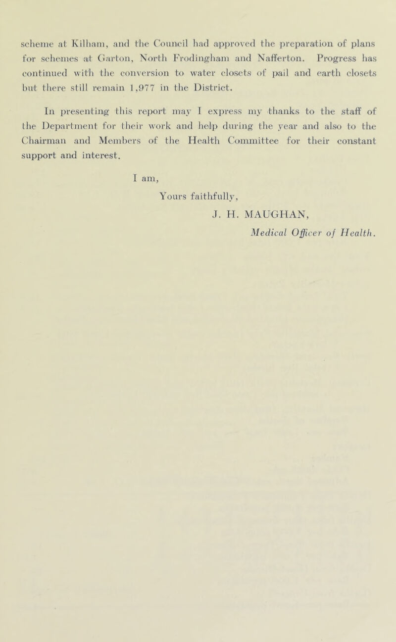 scheme at Kilhani, and the Council had approved the preparation of plans for schemes at Carton, North Frodingham and Nafferton. Progress lias continued with the conversion to water closets of pail and earth closets but there still remain 1,977 in the District. In presenting this report may I express my thanks to the staff of the Department for their work and help during the year and also to the Chairman and Members of the Health Committee for their constant support and interest. I am, Yours faithfully, J. H. MAUGHAN, Medical Officer of Health.