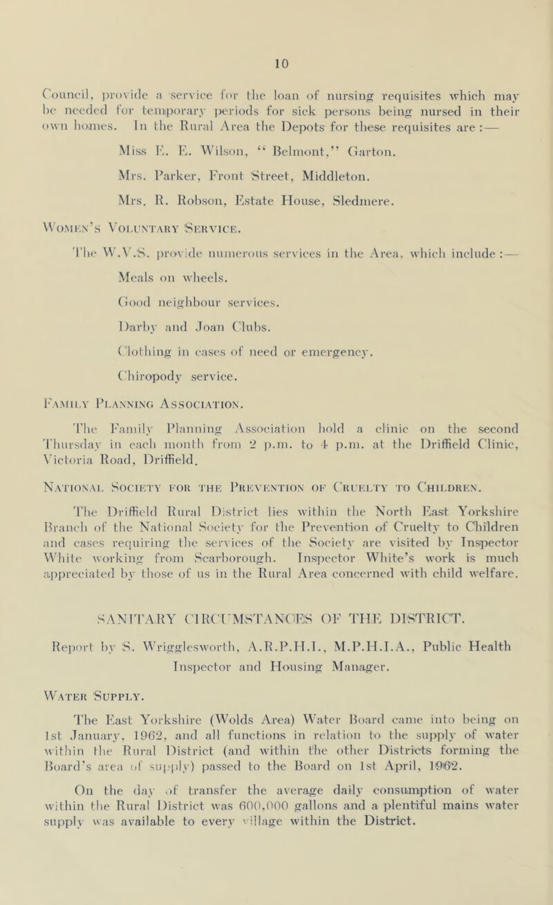 Council, provide a service for the loan of nursing requisites which may he needed for temporary ]jeriods for sick persons being nursed in their own homes. In the Rural Area the Depots for these requisites are: — Miss E. E. Wilson, “ Belmont,” Garton. Mrs. Parker, Front Street, Middleton. Mrs. R. Robson, Estate House, Sledmere. Women’s Voluntary Service. The W.V.S. provide numerous services in the Area, which include: — Meals on wheels. Good neighbour services. Darby and Joan Clubs. Clothing in cases of need or emergency. Chiropody service. Family Planning Association. The Family Planning Association hold a clinic on the second Thursday in each month from 2 p.m. to 4 p.m. at the Driffield Clinic, Victoria Road, Driffield. National Society for the Prevention of Cruelty to Children. The Driffield Rural District lies within the North East Yorkshire Branch of the National Society for the Prevention of Cruelty to Children and cases requiring the services of the Society are visited by Inspector White working from Scarborough. Inspector White’s work is much appreciated by those of us in the Rural Area concerned with child welfare. SANITARY CIRCTMSTANGBS OF THE DISTRICT. Report by S. Wrigglesworth, A.R.P.H.I., M.P.H.I.A., Public Health Inspector and Housing Manager. Water Supply. The East Yorkshire (Wolds Area) Water Board came into being on 1st January, 1962, and all functions in relation to the supply of water within the Rural District (and within the other Districts forming the Board’s area of supply) passed to the Board on 1st April, 10®2. On the day of transfer the average daily consumption of water within the Rural District was 600,000 gallons and a plentiful mains water supply was available to every 'ullage within the District.