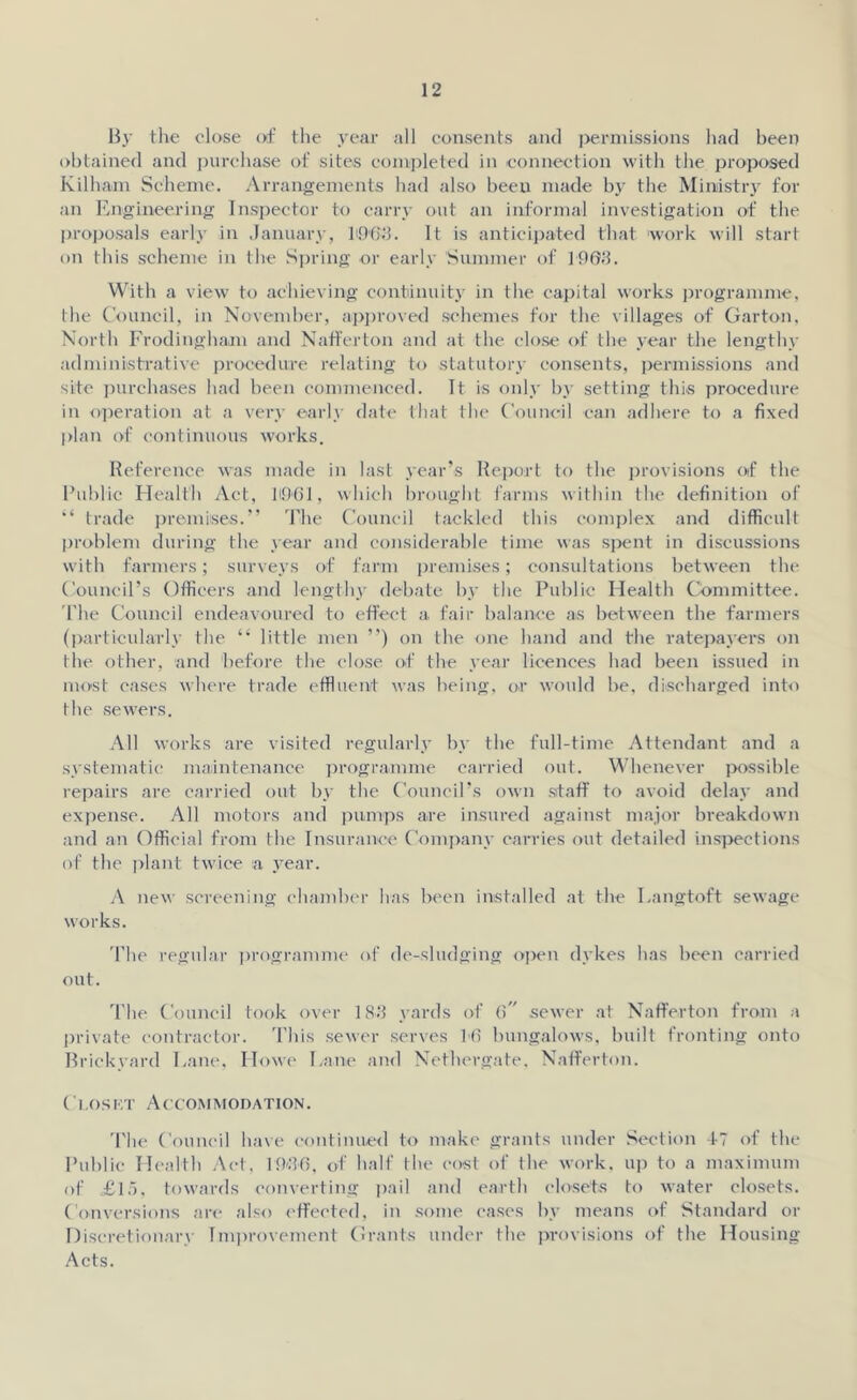 By the close of the year all consents and permissions had been obtained and purchase of sites completed in connection with the proposed Kilbam Scheme. Arrangements had also been made by the Ministry for an Engineering Inspector to carry out an informal investigation of the proposals early in January, f963. It is anticipated that work will start on this scheme in the Spring or early Summer of 1903. With a view to achieving continuity in the capital works programme, the Council, in November, approved schemes for the villages of Garton, North Frodingham and Nafferton and at the close of the year the lengthy administrative procedure relating to statutory consents, permissions and site purchases had been commenced. It is only by setting this procedure in operation at a very early date that the Council can adhere to a fixed plan of continuous works. Reference was made in last year’s Report to the provisions of the Public Health Act, 11901, which brought farms within the definition of “ trade promises.” The Council tackled this complex and difficult problem during the year and considerable time was spent in discussions with farmers; surveys of farm premises; consultations between the Council’s Officers and lengthy debate by the Public Health Committee. The Council endeavoured to effect a. fair balance as between the farmers (particularly the “ little men ”) on the one hand and the ratepayers on the other, and before the close of the year licences had been issued in most cases where trade effluent was being, or would be, discharged into the sewers. All works are visited regularly by the full-time Attendant and a systematic maintenance programme carried out. Whenever possible repairs are carried out by the Council’s own staff to avoid delay and expense. All motors and pumps are insured against major breakdown and an Official from the Insurance Company carries out detailed inspections of the plant twice a year. A new screening chamber has been installed at the Langtoft sewage works. The regular programme of de-sludging open dykes has been carried out. The Council took over 183 yards of (>” sewer at Nafferton from a private contractor. This sewer serves Hi bungalows, built fronting onto Brickyard Lane, Howe Lane and Netbergate. Nafferton. Closkt Accommodation. The Council have continued to make grants under Section 17 of the Public Health Act, 1936, of half the cost of the work, up to a maximum of £\5, towards converting pail and earth closets to water closets. Conversions are also effected, in some cases by means of Standard or Discretionary Improvement Grants under the provisions of the Housing Acts.