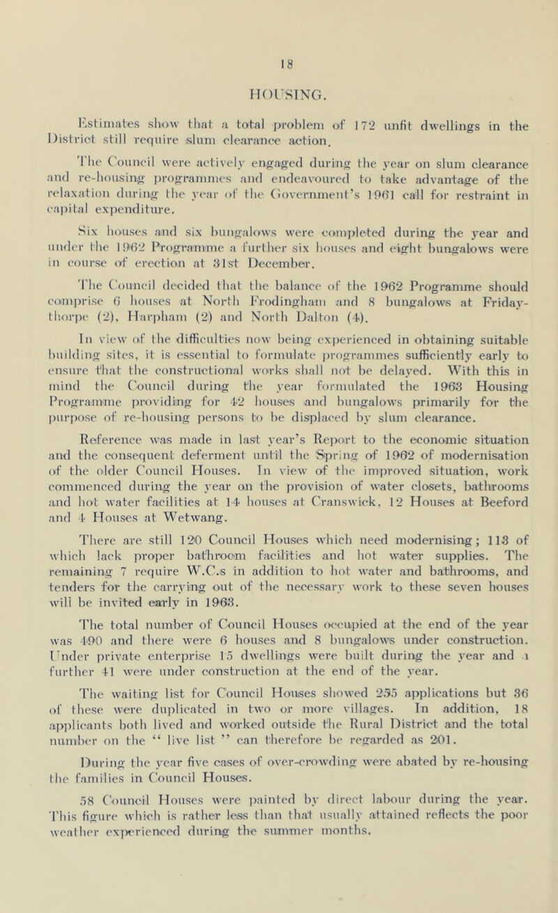 HOUSING. Estimates show that a total problem of 172 unfit dwellings in the District still require slum clearance action. The Council were actively engaged during the year on slum clearance and re-housing programmes and endeavoured to take advantage of the relaxation during the year of the Government’s 1961 call for restraint in capital expenditure. Six houses and six bungalows were completed during the year and under the 1962 Programme a further six houses and eight bungalows were in course of erection at 31st December. The Council decided that the balance of the 1962 Programme should comprise 6 houses at North Frodingham and 8 bungalows at Friday- thorpe (2), Harpham (2) and North Dalton (4). In view of the difficulties now being experienced in obtaining suitable building sites, it is essential to formulate programmes sufficiently early to ensure that the constructional works shall not he delayed. With this in mind the Council during the year formulated the 1963 Housing Programme providing for 42 houses and bungalows primarily for the purpose of re-housing persons to he displaced by slum clearance. Reference was made in last year’s Report to the economic situation and the consequent deferment until the Spring of 1902 of modernisation of the older Council Houses. In view of the improved situation, work commenced during the year on the provision of water closets, bathrooms and hot water facilities at 14 houses at Cranswick, 12 Houses at Beeford and 4 Houses at Wetwang. There are still 120 Council Houses which need modernising; 113 of which lack proper bathroom facilities and hot water supplies. The remaining 7 require W.C.s in addition to hot water and bathrooms, and tenders for the carrying out of the necessary work to these seven houses will be invited early in 1903. The total number of Council Houses occupied at the end of the year was 490 and there were 6 houses and 8 bungalows under construction. Under private enterprise 15 dwellings were built during the year and i further 41 were under construction at the end of the year. The waiting list for Council Houses showed 235 applications but 36 of these were duplicated in two or more villages. In addition, 18 applicants both lived and worked outside the Rural District and the total number on the “ live list ” can therefore he regarded as 201. During the year five cases of over-crowding were abated by re-housing the families in Council Houses. 58 Council Houses were painted by direct labour during the year. This figure which is rather less than that usually attained reflects the poor weather experienced during the summer months.