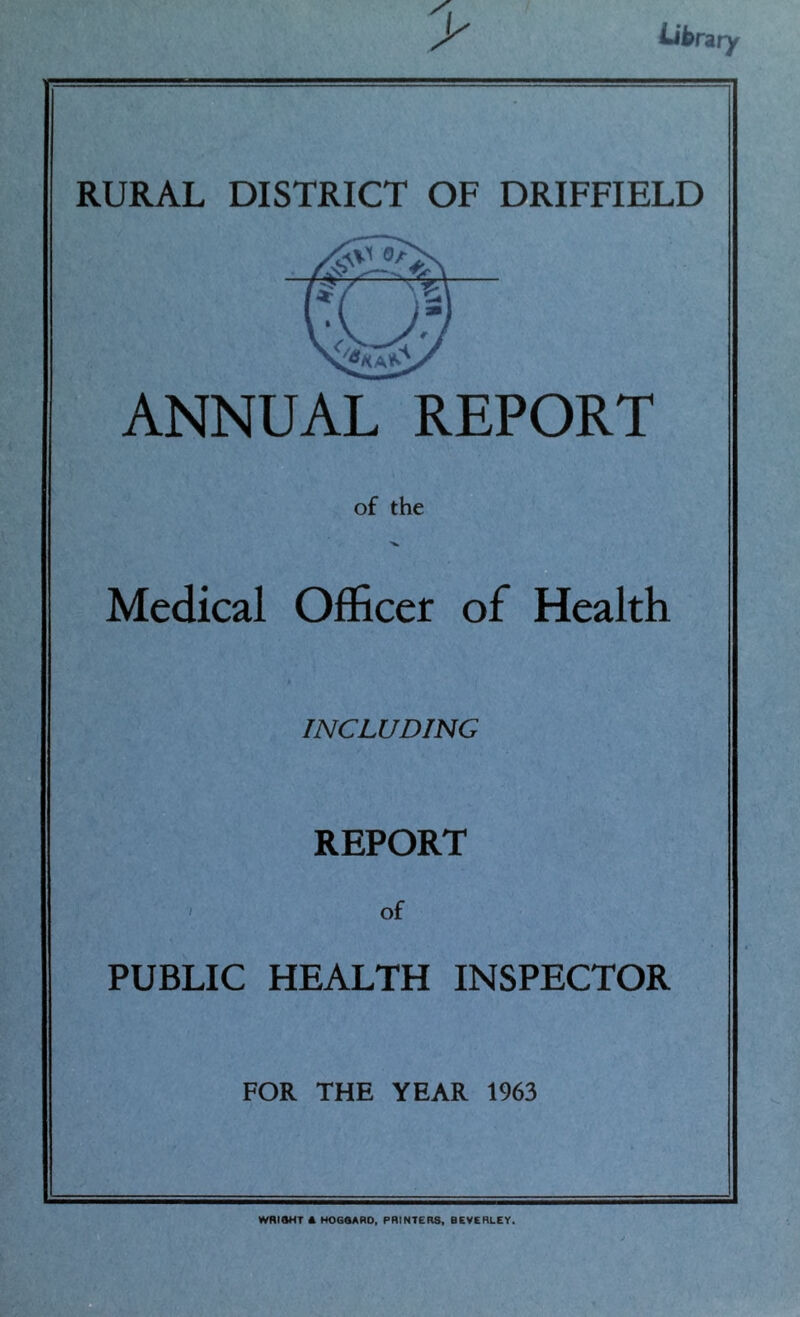 Libnry RURAL DISTRICT OF DRIFFIELD ANNUAL REPORT of the Medical Officer of Health INCLUDING REPORT ' of PUBLIC HEALTH INSPECTOR FOR THE YEAR 1963 WRIAHT A HOGOARO, PRINTERS. BEVERLEY.