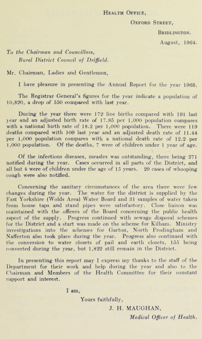Health Office, Oxford Street, Bridlington. August, 1964. To the Chairman and Councillors, Ihirat District Council of Driffield. Mr. Chairman, Ladies and Gentlemen, I have pleasure in presenting the Annual Report for the j-ear 1968. The Registrar General’s figures for the year indicaite a population of 10,82*0, a drop of 550 compaired with last year. During the year there were 172 live births compared with 191 last >ear and an adjusted birth rate of 17.85 per 1,000 population compares with a national birth rate of 18.2 per 1,000 jx)ipulation. There were 119 deaths compared with 109 last year and an adjusted death rate of 11.44 per 1,000 population compares with a national death rate of 12.2 per 1,000 population. Of the deaths, 7 were of children under 1 year of age. Of the infectious diseases, measles was outstanding, there l>eing 271 notified during the year. Cases occurred in all parts of the Distinct, and all but 4 were of children under the age of 15 years. 29 cases of whooping cough were also notified. Concerning the sanitary circumstances of the area there were few changes during the year. The water for the district is supplied bv the hast Yorkshire (Wolds Area) Water Board and 31 samples of water taken from house taps and stand pipes were satisfactory. Close liaison was maintained with the officers of the Board conceraing the public health aspect of the supply. Progress continued with sewage disjiosal schemes for the District and a start was made on the scheme for Kilham. Ministry investigations into the schemes for Garton, North Frodingliam and Naffer ton also toolk place during the year. Progress also continued with the conversion to water closets of pail and earth closets, 155 being converted during the year, but 1,822 still remain in the District. In presenting this report may I express m}’ thanks to the staff of the Department for their work and help during the .year and also to the ('hairman and Members of the Health Committee for their constant support and interest. I am. Yours faithfully, J. H. MAUGHAN, Medical Officer of Health,