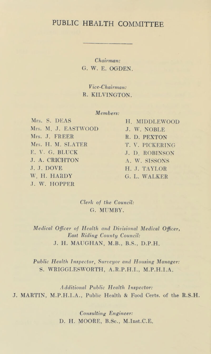 PUBLIC HEALTH COMMITTEE Chairman: G. W. E. OGDEN. V ice-Chairman: R. KILVINGTON. Members: Mrs. S. Dl-.AS Mrs. M. J. EASTWOOD Mrs. J. FREER Mrs. H. M. SLATER E. V. G. BLUCK J. A. CRUOHTON J. J. DOVE W. H. HARDY J. W. HOPPER H. MIDDLEWOOD J. W. NOBLE R. D. PEXTON T. V. PICKERING J. 1). ROBINSON A. W. SISSONS H. J. TAYLOR G. L. WALKER Clerk of the Council: G. MUMBY. Medical Officer of Health and Divisional Medical Officer, East Riding County Council: J. H. MAUGHAN, M.B., B.S., D.P.H. Public Health Inspector, Surveyor and Housing Manager: S. WRIGGLESWORTH, A.R.P.PI.L, M.P.H.I.A. Additional Public Health Inspector: J. MARTIN, M.P.H.I.A., Public Health & Food Certs, of the R.S.H. Constdting Engineer: D. H. MOORE, B.Sc., M.Inst.C.E.