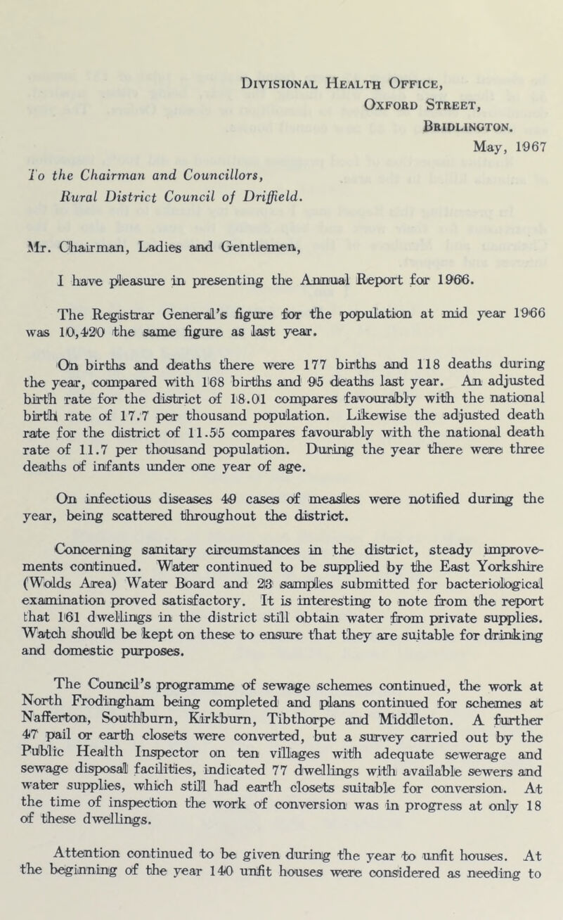 Divisional Health Office, Oxford Street, Bridlington. May, 1967 To the Chairman and Councillors, Rural District Council of Driffield. Mr. Chairman, Ladies and Gentlemen, I have plleasure in presenting the Annual Report for 1906. The Regastrar General’s figure for the population at mid year r9'66 was 10,-1<2'0 the same figure as last year. On births and deaths there were 177 births and 118 deaths during the year, compared with 168 births and 95 deaths last year. An adjusted birth rate for the district of 1'8.01 compares favouralbly with the national birth rate of 17.7 jjer thousand pHjpulation. Likewise the adjusted death rate for the district of 11.5i5 compares favourably with the national death rate of 11.7 per thousand population. During the year there were three deaths of infants under one year of age. On infectious diseases 4<9 cases of measlltes were notified during the year, being scattered throughout the district. Concerning sanitary circumstances in the district, steady improve- ments continued. Water continued to be supplied by the East Yorkshire (Wolds Area) Water Board and 213 samples submitted for bacteriological examination proved satisfactory. It is interesting to note from the report that h61 dwellings in the district still obtain water from private supplies. Watch should be kept on these to ensure that they are suitable for drinking and domestic purposes. The Council’s programme of sewage schemes continued, the work at North Frodingham being completed and plans continued for schemes at Nafferton, Southbum, Kirkbum, Tibthorpe and Middleton. A further 47 pail or earth closets were converted, but a survey carried out by the Public Health Inspector on ten villages with adequate sewerage and sewage disposal! facilities, indicated 77 dwellings with available sewers and water supplies, which stHl had earth closets suitable for conversion. At the time of inspection the work of conversion was in progress at only 18 of these dwellings. Attention continued to be given during the year to unfit houses. At the beginning of the year 140 unfit houses were considered as needing to