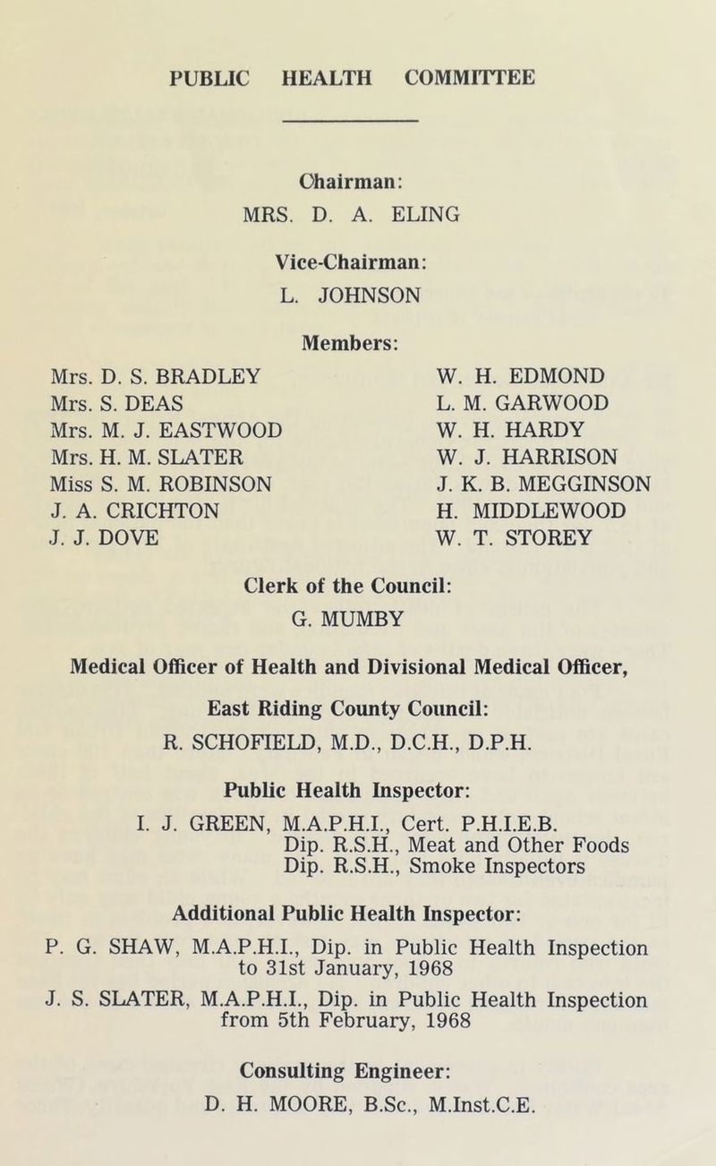 PUBLIC HEALTH COMMITTEE Chairman: MRS. D. A. ELING Vice-Chairman: L. JOHNSON Members: Mrs. D. S. BRADLEY Mrs. S. DEAS Mrs. M. J. EASTWOOD Mrs. H. M. SLATER Miss S. M. ROBINSON J. A. CRICHTON J. J. DOVE W. H. EDMOND L. M. GARWOOD W. H. HARDY W. J. HARRISON J. K. B. MEGGINSON H. MIDDLEWOOD W. T. STOREY Clerk of the Council: G. MUMBY Medical Officer of Health and Divisional Medical Officer, East Riding County Council: R. SCHOFIELD, M.D., D.C.H., D.P.H. Public Health Inspector: I. J. GREEN, M.A.P.H.I., Cert. P.H.I.E.B. Dip. R.S.H., Meat and Other Foods Dip. R.S.H., Smoke Inspectors Additional Public Health Inspector: P. G. SHAW, M.A.P.H.I., Dip. in Public Health Inspection to 31st January, 1968 J. S. SLATER, M.A.P.H.I., Dip. in Public Health Inspection from 5th February, 1968 Consulting Engineer: D. H. MOORE, B.Sc., M.Inst.C.E.