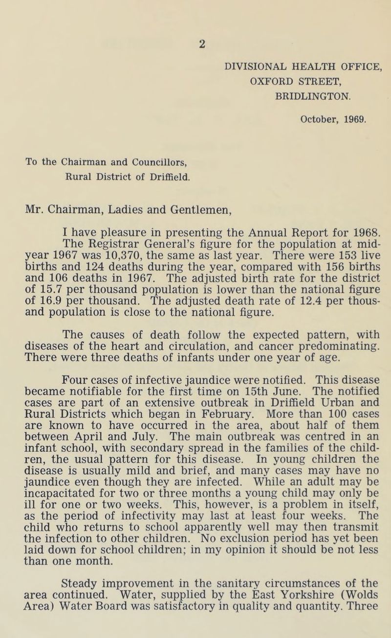 DIVISIONAL HEALTH OFFICE, OXFORD STREET, BRIDLINGTON. October, 1969. To the Chairman and Councillors, Rural District of Driffield. Mr. Chairman, Ladies and Gentlemen, I have pleasure in presenting the Annual Report for 1968. The Registrar General’s figure for the population at mid- year 1967 was 10,370, the same as last year. There were 153 live births and 124 deaths during the year, compared with 156 births and 106 deaths in 1967. The adjusted birth rate for the district of 15.7 per thousand population is lower than the national figure of 16.9 per thousand. The adjusted death rate of 12.4 per thous- and population is close to the national figure. The causes of death follow the expected pattern, with diseases of the heart and circulation, and cancer predominating. There were three deaths of infants under one year of age. Four cases of infective jaundice were notified. This disease became notifiable for the first time on 15th June. The notified cases are part of an extensive outbreak in Driffield Urban and Rural Districts which began in February. More than 100 cases are known to have occurred in the area, about half of them between April and July. The main outbreak was centred in an infant school, with secondary spread in the families of the child- ren, the usual pattern for this disease. In young children the disease is usually mild and brief, and many cases may have no jaundice even though they are infected. While an adult may be incapacitated for two or three months a young child may only be ill for one or two weeks. This, however, is a problem in itself, as the period of infectivity may last at least four weeks. The child who returns to school apparently well may then transmit the infection to other children. No exclusion period has yet been laid down for school children; in my opinion it should be not less than one month. Steady improvement in the sanitary circumstances of the area continued. Water, supplied by the East Yorkshire (Wolds Area) Water Board was satisfactory in quality and quantity. Three