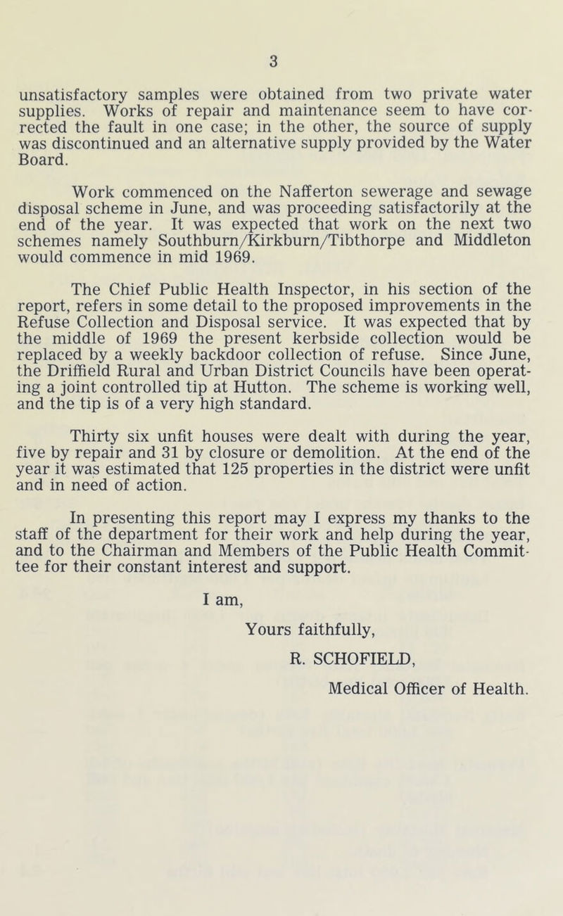 unsatisfactory samples were obtained from two private water supplies. Works of repair and maintenance seem to have cor- rected the fault in one case; in the other, the source of supply was discontinued and an alternative supply provided by the Water Board. Work commenced on the Nafferton sewerage and sewage disposal scheme in June, and was proceeding satisfactorily at the end of the year. It was expected that work on the next two schemes namely Southburn/Kirkburn/Tibthorpe and Middleton would commence in mid 1969. The Chief Public Health Inspector, in his section of the report, refers in some detail to the proposed improvements in the Refuse Collection and Disposal service. It was expected that by the middle of 1969 the present kerbside collection would be replaced by a weekly backdoor collection of refuse. Since June, the Driffield Rural and Urban District Councils have been operat- ing a joint controlled tip at Hutton, The scheme is working well, and the tip is of a very high standard. Thirty six unfit houses were dealt with during the year, five by repair and 31 by closure or demolition. At the end of the year it was estimated that 125 properties in the district were unfit and in need of action. In presenting this report may I express my thanks to the staff of the department for their work and help during the year, and to the Chairman and Members of the Public Health Commit- tee for their constant interest and support. I am. Yours faithfully, R. SCHOFIELD, Medical Officer of Health.