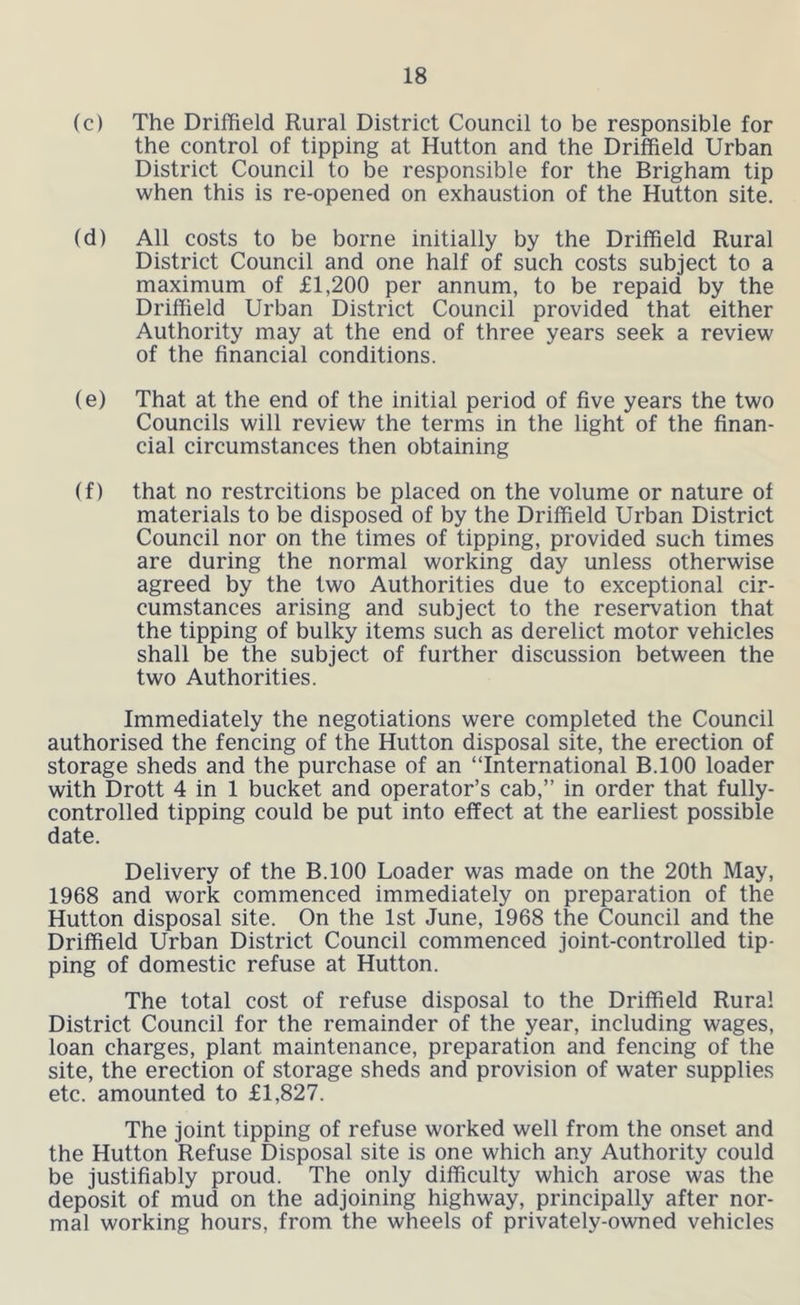 (c) The Driffield Rural District Council to be responsible for the control of tipping at Hutton and the Driffield Urban District Council to be responsible for the Brigham tip when this is re-opened on exhaustion of the Hutton site. (d) All costs to be borne initially by the Driffield Rural District Council and one half of such costs subject to a maximum of £1,200 per annum, to be repaid by the Driffield Urban District Council provided that either Authority may at the end of three years seek a review of the financial conditions. (e) That at the end of the initial period of five years the two Councils will review the terms in the light of the finan- cial circumstances then obtaining (f) that no restrcitions be placed on the volume or nature of materials to be disposed of by the Driffield Urban District Council nor on the times of tipping, provided such times are during the normal working day unless otherwise agreed by the two Authorities due to exceptional cir- cumstances arising and subject to the reservation that the tipping of bulky items such as derelict motor vehicles shall be the subject of further discussion between the two Authorities. Immediately the negotiations were completed the Council authorised the fencing of the Hutton disposal site, the erection of storage sheds and the purchase of an “International B.lOO loader with Drott 4 in 1 bucket and operator’s cab,’’ in order that fully- controlled tipping could be put into effect at the earliest possible date. Delivery of the B.lOO Loader was made on the 20th May, 1968 and work commenced immediately on preparation of the Hutton disposal site. On the 1st June, 1968 the Council and the Driffield Urban District Council commenced joint-controlled tip- ping of domestic refuse at Hutton. The total cost of refuse disposal to the Driffield Rural District Council for the remainder of the year, including wages, loan charges, plant maintenance, preparation and fencing of the site, the erection of storage sheds and provision of water supplies etc. amounted to £1,827. The joint tipping of refuse worked well from the onset and the Hutton Refuse Disposal site is one which any Authority could be justifiably proud. The only difficulty which arose was the deposit of mud on the adjoining highway, principally after nor- mal working hours, from the wheels of privately-owned vehicles