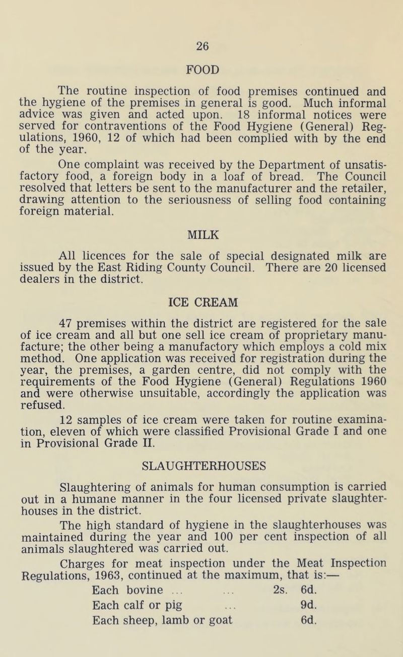 FOOD The routine inspection of food premises continued and the hygiene of the premises in general is good. Much informal advice was given and acted upon. 18 informal notices were served for contraventions of the Food Hygiene (General) Reg- ulations, 1960, 12 of which had been complied with by the end of the year. One complaint was received by the Department of unsatis- factory food, a foreign body in a loaf of bread. The Council resolved that letters be sent to the manufacturer and the retailer, drawing attention to the seriousness of selling food containing foreign material. MILK All licences for the sale of special designated milk are issued by the East Riding County Council. There are 20 licensed dealers in the district. ICE CREAM 47 premises within the district are registered for the sale of ice cream and all but one sell ice cream of proprietary manu- facture; the other being a manufactory which employs a cold mix method. One application was received for registration during the year, the premises, a garden centre, did not comply with the requirements of the Food Hygiene (General) Regulations 1960 and were otherwise unsuitable, accordingly the application was refused. 12 samples of ice cream were taken for routine examina- tion, eleven of which were classified Provisional Grade I and one in Provisional Grade II. SLAUGHTERHOUSES Slaughtering of animals for human consumption is carried out in a humane manner in the four licensed private slaughter- houses in the district. The high standard of hygiene in the slaughterhouses was maintained during the year and 100 per cent inspection of all animals slaughtered was carried out. Charges for meat inspection under the Meat Inspection Regulations, 1963, continued at the maximum, that is:— Each bovine . 2s. 6d. Each calf or pig 9d. Each sheep, lamb or goat 6d.