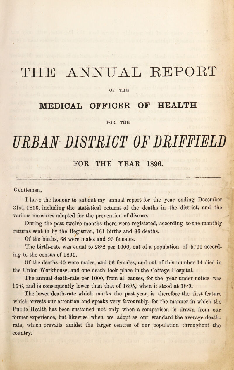 THE ANNUAL REPOET OF THE MEDICAL OFFICER OF HEALTH FOR THE URBAN DISTRICT OF DRIFFIELD 9 \ 3 FOR THE YEAR 1896. Gentlemen, I have the honour to submit my annual report for the year ending December 31st, 1896, including the statistical returns of the deaths in the district, and the various measures adopted for the prevention of disease. During the past twelve months there were registered, according to the monthly returns sent in by the Registrar, 161 births and 96 deaths. Of the births, 68 were males and 93 females. The birth-rate was equal to 28*2 per 1000, out of a population of 5701 accord- ing to the census of 1891. Of the deaths 40 were males, and 56 females, and out of this number 14 died in the Union Workhouse, and one death took place in the Cottage Hospital. The annual death-rate per 1000, from all causes, for the year under notice was 16*6, and is consequently lower than that of 1895, when it stood at 18’9. The lower death-rate which marks the past year, is therefore the first feature which arrests our attention and speaks very favourably, for the manner in which the Public Health has been sustained not only when a comparison is drawn from our former experience, but likewise when we adopt as our standard the average death- rate, which prevails amidst the larger centres of our population throughout the country.