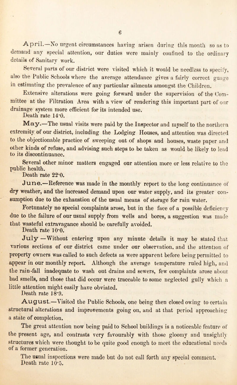 April.—No urgent circumstances having arisen during this month so as to demand any special attention, our duties were mainly confined to the ordinary details of Sanitary work. Several parts of our district were visited which it would be needless to specify, also the Public Schools where the average attendance gives a fairly correct guage in estimating the prevalence of any particular ailments amongst the Children. Extensive alterations were going forward under the supervision of the Com- mittee at the Filtration Area with a view of rendering this important part of oar drainage system more efficient for its intended use. Death rate 14*0. May.—The usual visits were paid by the Inspector and myself to the northern extremity of our district, including the Lodging Houses, and attention was directed to the objectionable practice of sweeping out of shops and houses, waste paper and other kinds of refuse, and advising such steps to be taken as would be likely to lead to its discontinuance. Several other minor matters engaged our attention more or less relative to the public health. Death rate 22*0. June.—Reference was made in the monthly report to the long continuance of dry weather, and the increased demand upon our water supply, and its greater con- sumption due to the exhaustion of the usual means of storage for rain water. Fortunately no special complaints arose, but in the face of a possible deficiency due to the failure of our usual supply from wells and bores, a suggestion was made that wasteful extravagance should be carefully avoided. Death rate 10*0. July —Without entering upon any minute details it may be stated that various sections of our district came under our observation, and the attention of property owners was called to such defects as were apparent before being permitted to appear in our monthly report. Although the average temperature ruled high, and the rain Tall inadequate to wash out drains and sewers, few complaints arose about bad smells, and those that did occur were traceable to some neglected gully which a little attention might easily have obviated. Death rate 18*9. August.—Visited the Public Schools, one being then closed owing to certain structural alterations and improvements going on, and at that period approaching a state of completion. The great attention now being paid to School buildings is a noticeable feature of the present age, and contrasts very favourably with those gloomy and unsightly structures which were thought to be quite good enough to meet the educational needs of a former generation. The usual inspections were made but do not call forth any special comment. Death rate 10*5.