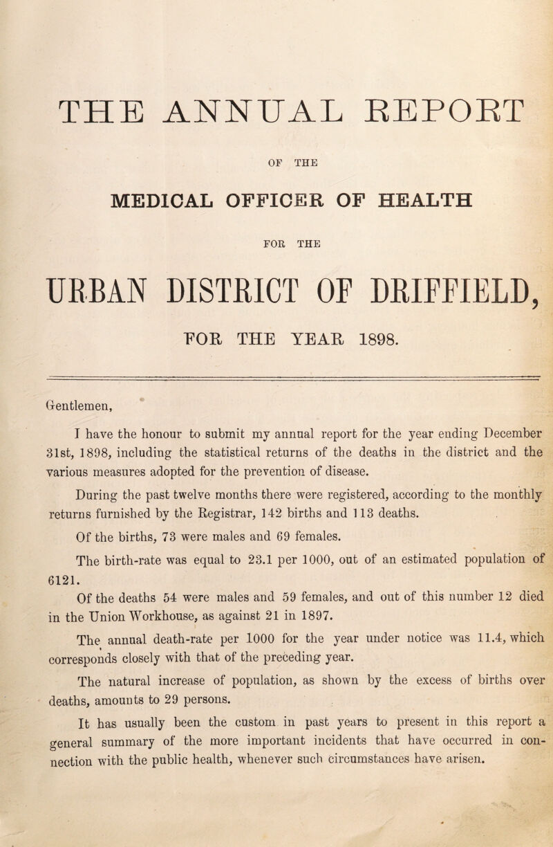 THE ANNUAL BEPORT OF THE MEDICAL OFFICER OF HEALTH FOR THE URBAN DISTRICT OF DRIFFIELD, EOE THE YEAH 1898. Gentlemen, I have the honour to submit my annual report for the year ending December 31st, 1898, including the statistical returns of the deaths in the district and the various measures adopted for the prevention of disease. During the past twelve months there were registered, according to the monthly returns furnished by the Registrar, 142 births and 113 deaths. Of the births, 73 were males and 69 females. The birth-rate was equal to 23.1 per 1000, out of an estimated population of 6121. Of the deaths 54 were males and 59 females, and out of this number 12 died in the Union Workhouse, as against 21 in 1897. The annual death-rate per 1000 for the year under notice was 11.4, which i corresponds closely with that of the preceding year. The natural increase of population, as shown by the excess of births over deaths, amounts to 29 persons. It has usually been the custom in past years to present in this report a general summary of the more important incidents that have occurred in con- nection with the public health, whenever such circumstances have arisen.