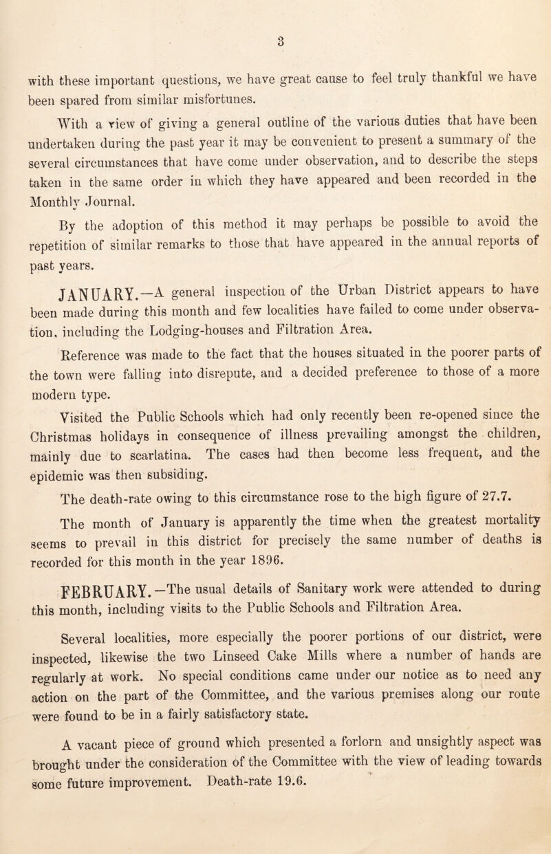 with these important questions, we have great cause to feel truly thankful we have been spared from similar misfortunes. With a view of giving a general outline of tne various duties that have been undertaken during the past year it may be convenient to present a summary of the several circumstances that have come under observation, and to describe the steps taken in the same order in which they have appeared and been recorded in the Monthlv Journal. */ By the adoption of this method it may perhaps be possible to avoid the repetition of similar remarks to those that have appeared in the annual reports of past years. JANUARY.—A general inspection of the Urban District appears to have been made during this month and few localities have failed to come under observa- tion, including the Lodging-houses and Filtration Area. Reference was made to the fact that the houses situated in the poorer parts of the town were falling into disrepute, and a decided preference to those of a more modern type. Visited the Public Schools which had only recently been re-opened since the Christmas holidays in consequence of illness prevailing amongst the children, mainly due to scarlatina. The cases had then become less frequent, and the epidemic was then subsiding. The death-rate owing to this circumstance rose to the high figure of 27.7. The month of January is apparently the time when the greatest mortality seems to prevail in this district for precisely the same number of deaths is recorded for this month in the year 1896. FEBRUARY.—The usual details of Sanitary work were attended to during this month, including visits to the Public Schools and Filtration Area. Several localities, more especially the poorer portions of our district, were inspected, likewise the two Linseed Cake Mills where a number of hands are regularly at work. No special conditions came under our notice as to need any action on the part of the Committee, and the various premises along our route were found to be in a fairly satisfactory state. A vacant piece of ground which presented a forlorn and unsightly aspect was brought under the consideration of the Committee with the view of leading towards some future improvement. Death-rate 19.6.