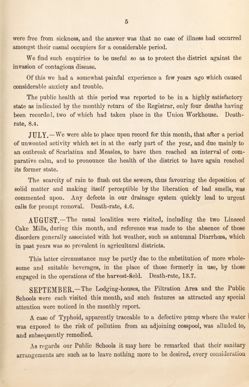 were free from sickness, and the answer was that no case of illness had occurred amongst their casual occupiers for a considerable period. We find such enquiries to be useful so as to protect the district against the invasion of contagious disease. Of this we had a somewhat painful experience a few years ago which caused considerable anxiety and trouble. The public health at this period was reported to be in a highly satisfactory state as indicated by the monthly return of the Registrar, only four deaths having been recorded, two of which had taken place in the Union Workhouse. Death- rate, 8.4. JULY. —We were able to place upon record for this month, that after a period of unwonted activity which set in at the early part of the year, and due mainly to an outbreak of Scarlatina and Measles, to have then reached an interval of com- parative calm, and to pronounce the health of the district to have again reached its former state. The scarcity of rain to flush out the sewers, thus favouring the deposition of solid matter and making itself perceptible by the liberation of bad smells, was commented upon. Any defects in our drainage system quickly lead to urgent calls for prompt removal. Death-rate, 4.6. AUGUST. —The usual localities were visited, including the two Linseed Cake Mills, during this month, and reference was made to the absence of those disorders generally associated with hot weather, such as autumnal Diarrhoea, which in past years was so prevalent in agricultural districts. This latter circumstance may be partly due to the substitution of more whole- some and suitable beverages, in the place of those formerly in use, by those engaged in the operations of the harvest-field. Death-rate, 13.7. SEPTEMBER. —The Lodging-houses, the Filtration Area and the Public Schools were each visited this month, and such features as attracted any special attention were noticed in the monthly report. A case of Typhoid, apparently traceable to a defective pump where the water 1 was exposed to the risk of pollution from an adjoining cesspool, was alluded to, and subsequently remedied. As regards our Public Schools it may here be remarked that their sanitary arrangements are such as to leave nothing more to be desired, every consideration