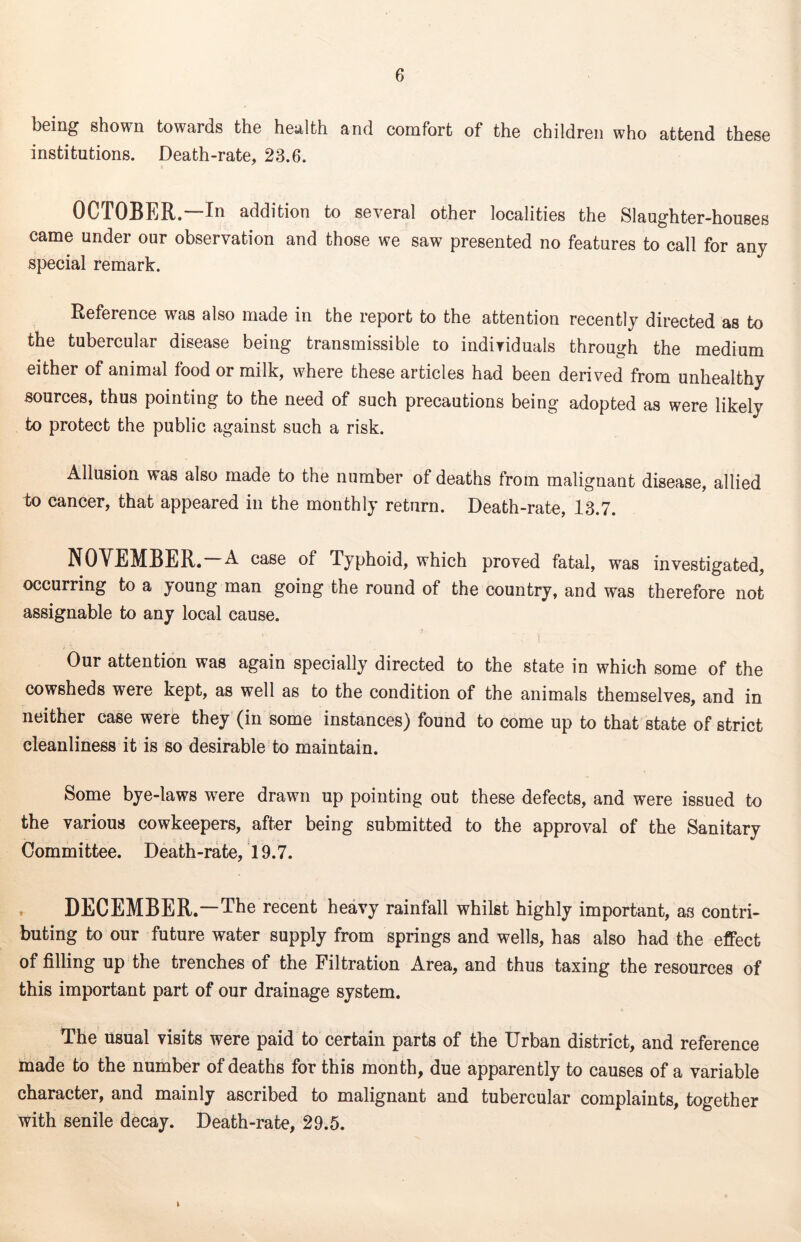 being shown towards the health and comfort of the children who attend these institutions. Death-rate, 23.6. OCTOBER.—In addition to several other localities the Slaughter-houses came under our observation and those we saw presented no features to call for any special remark. Reference was also made in the report to the attention recently directed as to the tubercular disease being transmissible to individuals through the medium either of animal food or milk, where these articles had been derived from unhealthy sources, thus pointing to the need of such precautions being adopted as were likely to protect the public against such a risk. Allusion was also made to the number of deaths from malignant disease, allied to cancer, that appeared in the monthly return. Death-rate, 13.7. NOVEMBER. A case of Typhoid, which proved fatal, was investigated, occurring to a young man going the round of the country, and was therefore not assignable to any local cause. Our attention was again specially directed to the state in which some of the cowsheds were kept, as well as to the condition of the animals themselves, and in neither case were they (in some instances) found to come up to that state of strict cleanliness it is so desirable to maintain. Some bye-laws were drawn up pointing out these defects, and were issued to the various cowkeepers, after being submitted to the approval of the Sanitary Committee. Death-rate, 19.7. DECEMBER.—The recent heavy rainfall whilst highly important, as contri- buting to our future water supply from springs and wells, has also had the effect of filling up the trenches of the Filtration Area, and thus taxing the resources of this important part of our drainage system. The usual visits were paid to certain parts of the Urban district, and reference made to the number of deaths for this month, due apparently to causes of a variable character, and mainly ascribed to malignant and tubercular complaints, together with senile decay. Death-rate, 29.5.