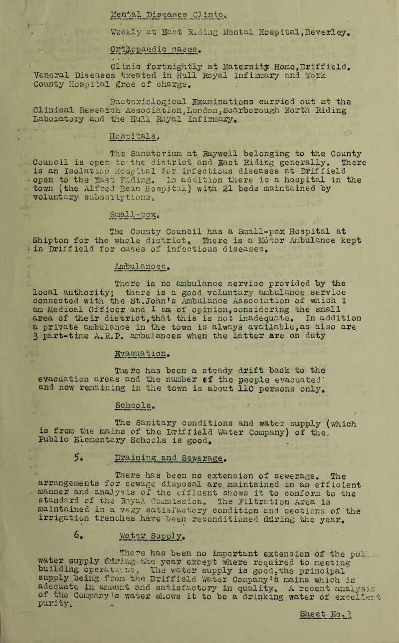 Diseases G3 iniCt . . Waekly at Sajiit Hiding Msntal Hospital,Beverley, (V Ortff.c-P^Qd ic oas es, Clinic fortnightly at Maternit.;^: Home,Driffield, Veneral Diseases treated in Hull Royal infirjuary and York County Hospital ^^rce of charge. Bacteriological jtxaminations carried out at the Clinical Research AssociationjLondonjScarhorough Horth Riding Lahoratory and the Hull Royal infirmary. Hospitals a The Sanatorium at Raywell Belonging to the County Council is open to the district and .East Riding generally. There is an Isolaticno Hospito.l for infectious diseases at Driffield open to the Sast Riding, In addition there is a hospital in the town (the iVlfrcd Bean Hospital} with 21 Beds maintained By voluntary suBscriptionSj, SmalJ^pax, The County Council has a Small-pox Hospital at Shipton for the whole district. There is a Motor AmBulance kept •in Driffield for cases of infectious diseases, AmBulances, There is no amBulance service provided By the local authority; there is a good voluntary amBulance service connected with the St.John's AmBulance Association of which I am Medical Officer and I am of opinion,considering the small, area of their district,that this is not inadequate. In addition a private amBulance in the town is always availatle,a3 also are 3 part-time A.R.P. amBulances when the latter are on duty Evacuation, There has Been a steady drift Back to the evacuation areas and the numBer ef the people evacuated' and now remaining in the tov/n is aBout 110 persons only, Sch-ools, The Sanitary conditions and water supply (which is from the mains of the Driffield V/ater Company) of the^ PuBlic Elementary Schools is good. Draining and Sewerage. There has Been no extension of sewerage. The arro-ngements for sewage disposal are maintained in an efficient manner and analysis of the effluent shows it to conform to the standard of the R'^yal Conimission,. The Piltration Area is maintained in a very satisfaonory condition auid sections of the irrigation trenches have been reconditioned during the year, 6• V/a,ter Suppiy, There has Been no Important extension of the puBl water supply ddri'.ng'hhe year e.xcept where required to meeting Building operat.;;.r n-sj The v;ater supply is good.the principal supply Bej,ng from the Driffield 'vVater Company's mains which ic adequate in amount and satisfactory in quality, A recent anaiy.si of the Company's water shows it to Be a drinking water of excel.le purity,, . She e t Ho,
