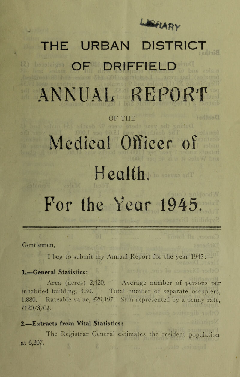 THE URBAN DISTRICT OF DRIFFIELD ANNUAL REPORT OF THE Medical Officer of Health, For the Year t945. Gentlemen, I beg' to submit my Annual Report for the year 194vS:— 1. —General Statistics: Area (acres) 2,420. ' Average number of persons per inhabited building, 3.30. Total number of separate occupiers, 1,880. Rateable value, £29,197. Sum represented by a penny rate, £120/3/04. 2. —Extracts from Vital Statistics: The Registrar General estimates the resident population at 6,207.