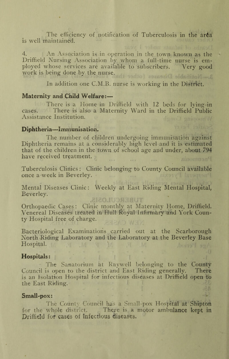 is well maintained, 4. An Association is in operation in the town known as the Driffield Nursing Association by whom a full-time nurse is em- ployed whose services are available to subscribers. Very good work is being done by the nurse. In addition one C.M.B. nurse is working in the District. Maternity and Child Welfare:— There is a Home in Driffield with 12 beds for lying-in cases. There is also a Maternity Ward in the Driffield Public Assistance Institution. Diphtheria—Immunisation. The number of children undergoing immunisation against Diphtheria remains at a considerably high level and it is estimated that of the children in the town of school age and under, about 794 have received treatment. Tuberculosis Clinics: Clinic belonging to County Council available once a week in Beverley. Mental Diseases Clinic: Weekly at East Riding Mental Hospital, Beverley. Orthopaedic Cases : Clinic monthly at Alaternity Home, Driffield. Venereal Diseases treated in Hull Royal infirmary and York Coun- ty Hospital free of charge. Bacteriological Examinations carried out at the Scarborough North Riding L^iboratory and the Laboratory at the Beverley Base Hospital. Hospitals: The Sanaten'ium at Ray well belonging to the County Council is o])en to the district and East Riding generally. There is an isolation Hos])ital for infectious diseases at Driffield open to the East Riding. Small-pox: The County Council jias a Small-pox lfos])ital at Shipton for the whole district. There is a motor ambulance kept in Driffiejd for cases of infectious diseases.