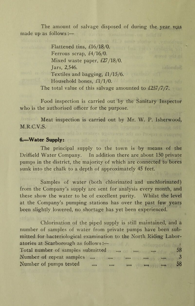 The amount of salvage disposed of during the year v^as made up as follows :— Flattened tins, il6/18/0. Ferrous scrap, £4/16/0. Mixed waste paper, £27/18/0. Jars, 2,546. Textiles and .bagging, £1/15/6. Household bones, £1/1/0. The total value of this salvage amounted to £257/7/7. Food inspection is carried out by the Sanitary Inspector who is the authorised officer for the purpose. Meat inspection is carried out by Mr. W. P. Isherwood, M.R.C.V.S. 6.—Water Supply: The principal supply to the town is by means of the Driffield Water Company. In addition there are about 150 private pumps in the district, the majority of which are connected to bores sunk into the chalk to a depth of approximately 45 feet. Samples of water (both chlorinated and unchlorinated) from the Company’s supply are sent for analysis every month, and these show the water to be of excellent purity. Whilst the level at the Company’s pumping stations has over the past few years been slightly lowered, no shortage has yet been experienced. Chlorination of the piped supply is still maintained, and a number of samples of water from private pumps have been sub- mitted for bacteriological examination to the North Riding Labor- atories at Scarborough as follows :— Total number of samples submitted .... ’ .... .... 58 Number of repeat samples .... .... .... .... .... 3 Number of pumps tested .... .... .... 58