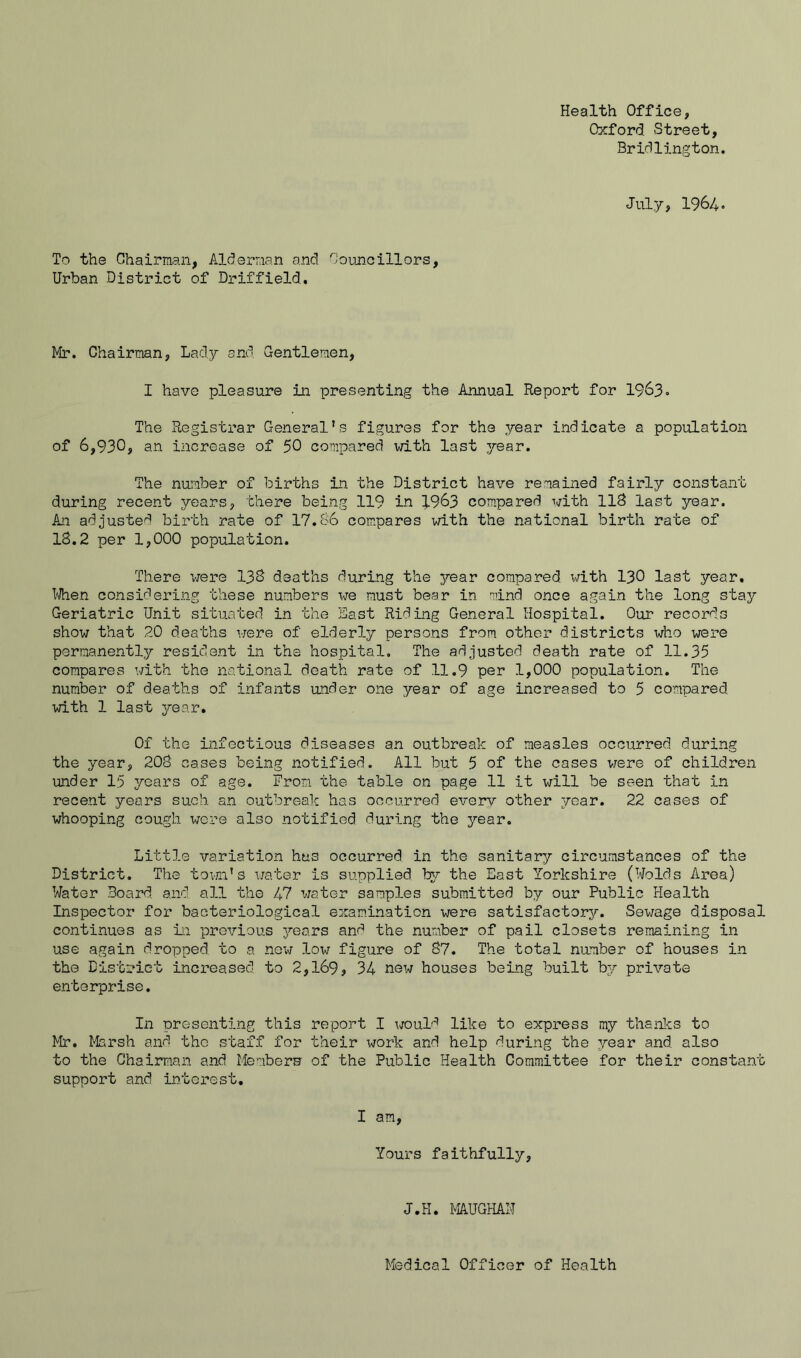 Health Office, Oxford. Street, Bridlington. Jul.y, 1964. To the Chairman, Alderman and Counoillors, Urban District of Driffield. Mr. Chairman, Lady and Gentlemen, I have pleasure in presenting the Annual Report for I963. The Registrar General’s figures for the year indicate a population of 6,930, an increase of 50 compared with last year. The number of births in the District have remained fairly constant during recent years, there being 119 in 1963 compared with llS last year. An adjusted birth rate of 17.86 compares with the national birth rate of 18.2 per 1,000 population. There were I3S deaths during the year compared v/ith I3O last year. I'Aien considering these numbers we must bear in mind once again the long stay Geriatric Unit situated in the East Riding General Hospital. Our records show that 20 deaths were of elderly persons from other districts who were permanently resident in the hospital. The adjusted death rate of 11.35 compares with the national death rate of 11.9 per 1,000 population. The number of deaths of infants under one year of age increased to 5 compared with 1 last year. Of the infectious diseases an outbreak of measles occurred during the year, 208 cases being notified. All but 5 of the cases were of children imder 15 years of age. From the table on page 11 it will be seen that in rece.nt years such, an outbreak has occurred every other year. 22 cases of whooping cough were also notified during the year. Little variation has occurred, in the sanitary circumstances of the District. The towxi’s water is supplied ty the East Yorkshire (Wolds Area) Water Board and all the 47 water samples submitted by our Public Health Inspector for bacteriological examination v/ere satisfactory'-. Sewage disposal continues as in previous years and the number of pail closets remaining in use again dropped to a now low figure of 87. The total number of houses in the District increased to 2,169, 34 new houses being built by private enterprise. In presenting this report I would like to express my thanlcs to Mr. liarsh and the s'oaff for their work and help during the year and. also to the Chairman and Membern of the Public Health Committee for their constant support and interest. I am. Yours faithfully. J.H. MAUGHAH Medical Officer of Health