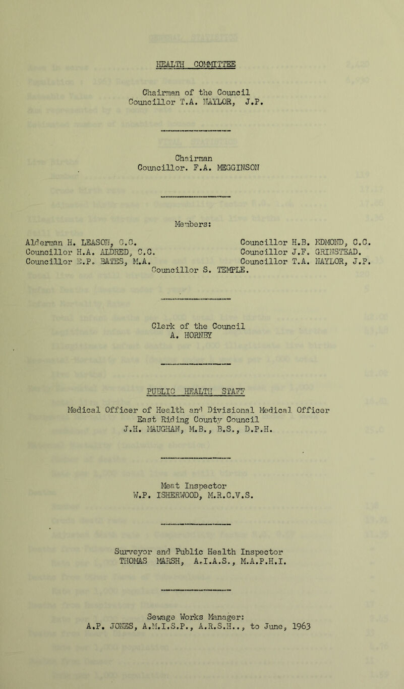 HEALTIi COMMITTEE Chairman of the Council Councillor T.A. NAYLOR, J.P. Chairman Councillor. F.A. MEGGINSON Members; Alrlerman H» LEAS ON, 0.0. Councillor H.A. ALDKED, C.G. Councillor E.P. BATES, M.A, Councillor S, Councillor H.B. Councillor J.F. Councillor T.A, TEMPLE. EDMOiro, G GRINSTEAD NAYLOR, J Clerk of the Council A. HORIMBY PUBLIC HEALTIi STAFF Medical Officer of Health anO Divisional Medical Officer East Riding County Council J.H. imUGHAN, M.B., B.S., D.P.H. Meat Inspector W.P. ISHERWOOD, M.R.C.V.S. Surveyor and Public Health Inspector THOMAS MA.RSH, A^I.A.S., M.A.P.H.I. Sewage Works Manager; A.P, JONES, A.M.I.S.P., A.R.S.H.., to June, 1963