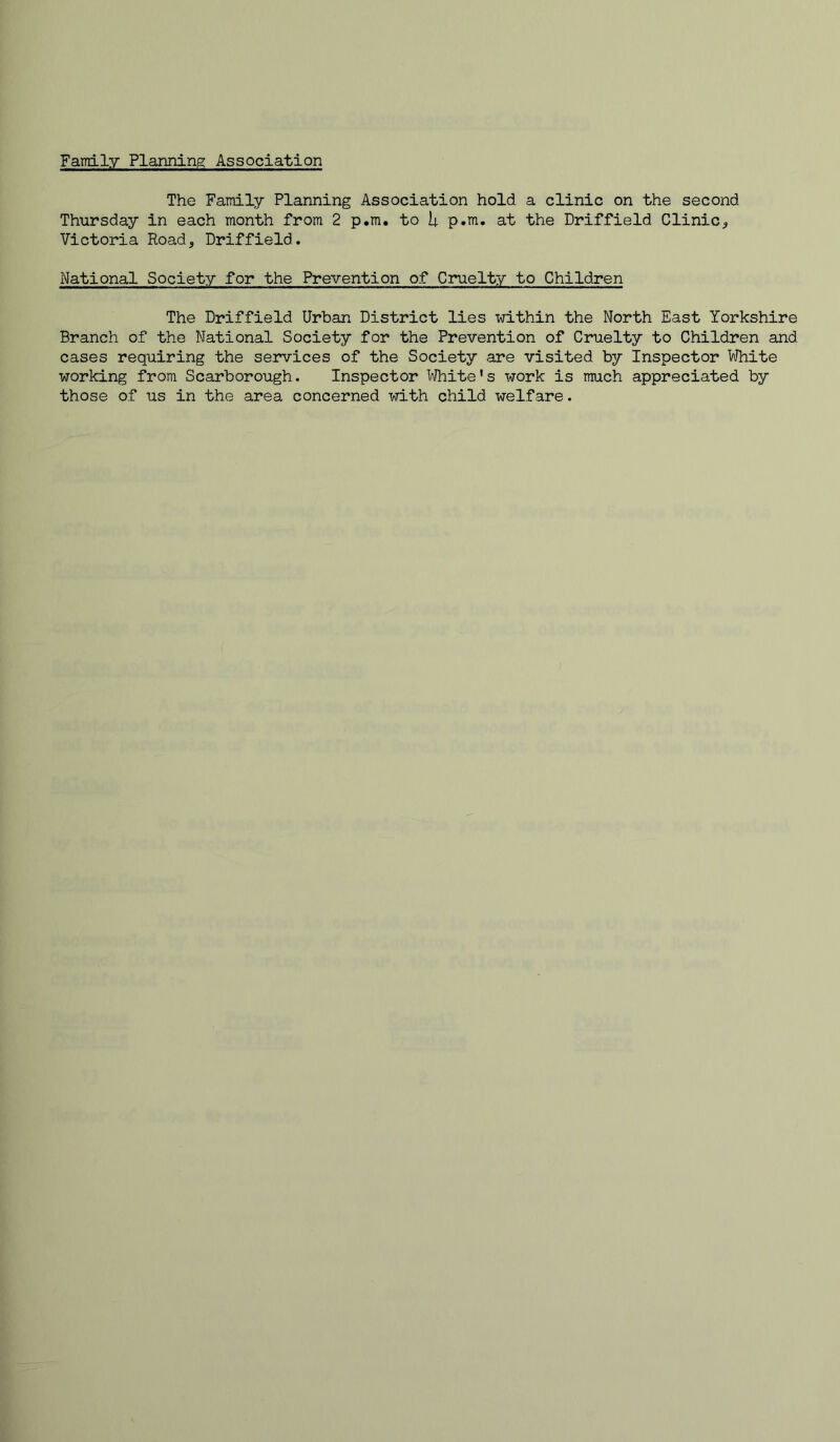 Family Planning Association The Family Planning Association hold a clinic on the second Thursday in each month from 2 p.m. to U p.m. at the Driffield Clinic^ Victoria Road, Driffield. National Society for the Prevention of Cruelty to Children The Driffield Urban District lies within the North East Yorkshire Branch of the National Society for the Prevention of Cruelty to Children and cases requiring the services of the Society are visited by Inspector White working from Scarborough. Inspector IVhite's work is much appreciated by those of us in the area concerned with child welfare.