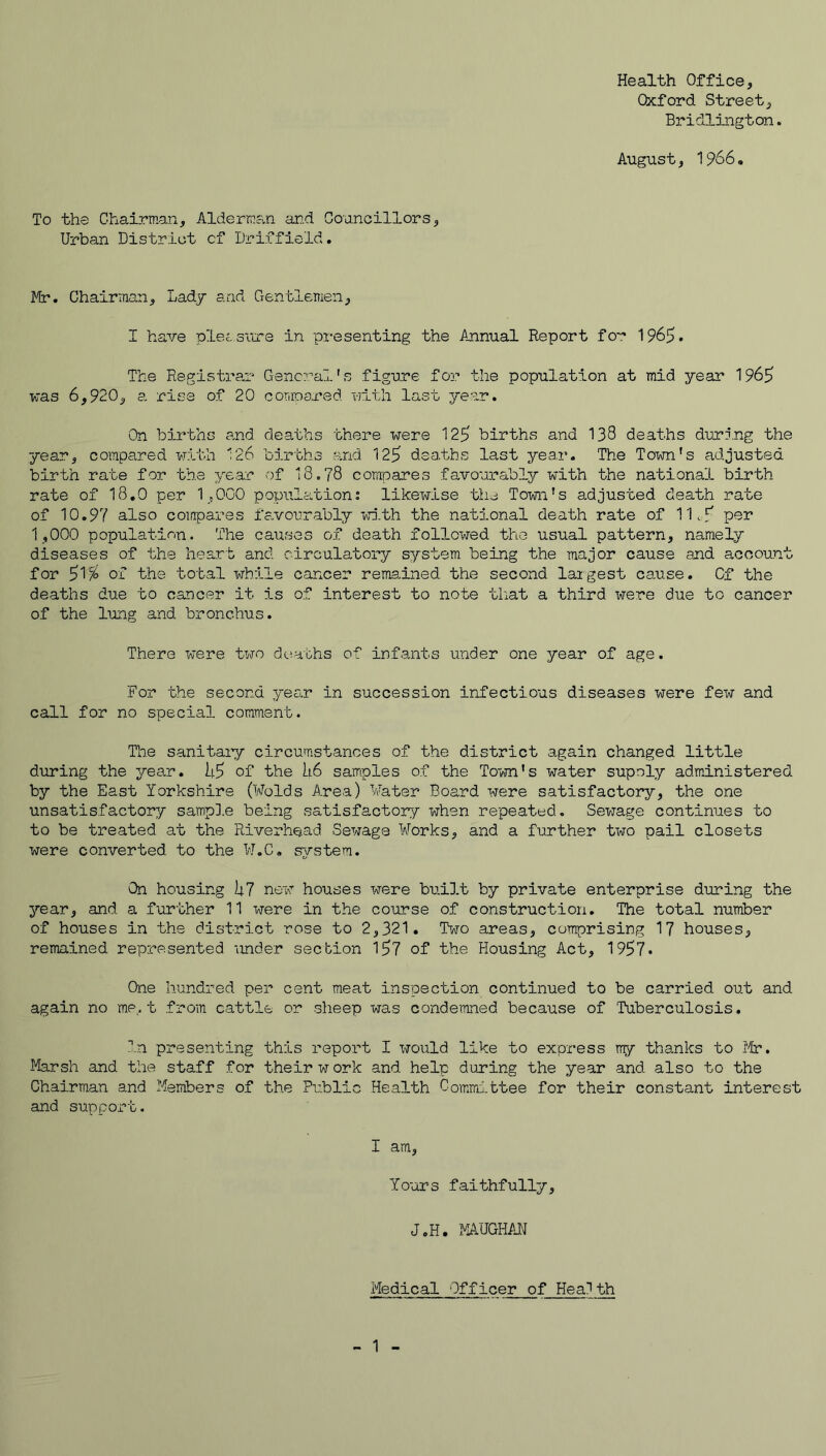 Health Office, Oxford Street, Bridlington. August, 1966, To the Chairman, Alderman an.d Councillors, Urban District cf Driffield. It:*. Chairman, Lady and Gentlemen, I have pletsitre in presenting the Annual Report fo':* 1969. The Registra.r General.'s figure foD.- the population at mid year 1969 was 6,920, a rise of 20 coranared nltli last year. On births and deaths there were 129 births and 138 deaths during the year, compared with 126 births and 129 deaths last year. The Town's adjusted birth rate for the year of 18.78 compares favourably with the national birth rate of 18.0 per 1,000 population; likewise the Town's adjusted death rate of 10.97 also compares favourably wi.th the national death rate of 11.9 po3^ 1,000 population. The causes of death followed the usual pattern, namely diseases of the heart and cdrculatory system being the major cause and account for 91^ of the total while cancer remained the second largest cause. Cf the deaths due to cancer it is of interest to note tiiat a third were due to cancer of the lung and bronchus. There were two dtsaths of infants under one year of age. For the second ye£i.r in succession infectious diseases were few and call for no special comment. The sanitaiy circumstances of the district again changed little during the year. I4.9 of the [16 samples of the Town's water supnly administered by the East Yorkshire (Wolds Area) Water Board were satisfactory, the one unsatisfactory sampl.e being satisfactory when repeated. Sewage continues to to be treated at the Riverhead Sewage Works, and a further two pail closets were converted to the W.C. system. On housing hi new houses were built by private enterprise during the year, and a further 11 were in the course of construction. The total number of houses in the district rose to 2,321. Two areas, comprising 1? houses, remained represented under section 197 of the Flousing Act, 1997* One hundred per cent meat inspection continued to be carried out and again no me, t from cattle or sheep was condemned because of Tuberculosis. ^’.n presenting this report I would like to express my thanks to Ifr. Ifersh and the staff for their w ork and help during the year and also to the Chairman and Members of the Public Health Comrtn.ttee for their constant interest and support. I am. Yours faithfully, J.H. MAUGHAN Medical Officer of Health 1