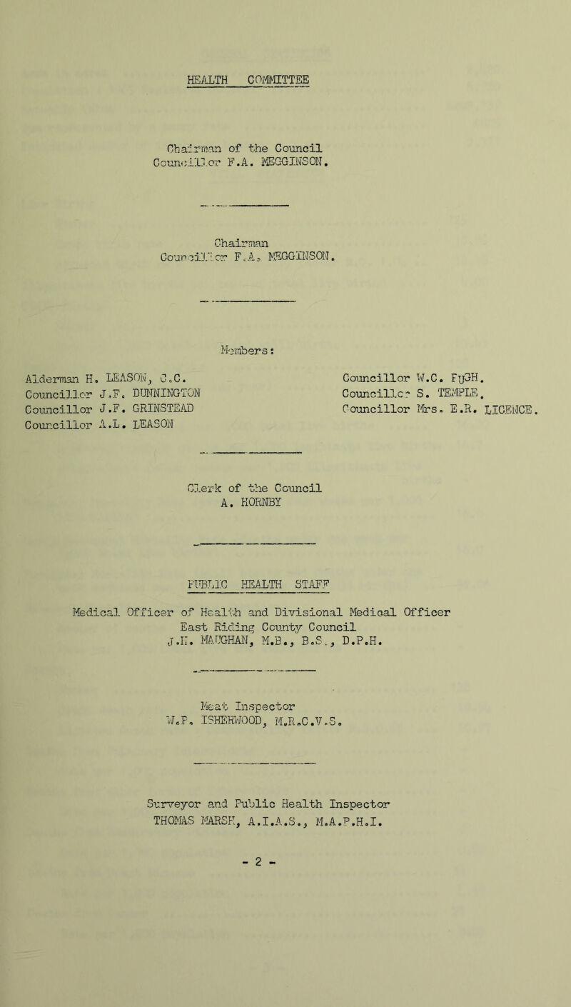 HEALTH C0I>1MITTEE Chairman of the Council C oun<; 11j. or F.A. MEGGINS ON. Chairman Gout*oil’ior F.-As MEGGINSON. Members; Alderman H, LEASON, CX. Councillor ¥.C Councillor J.,F. DUNNINGTON Councillc;:’ S. Councillor J.F, GRINSTEAD Councillor Mrs Councillor A.L. LEASON . FuGH. TE.'FPLE. , E.R. LICENCE. Clerk of the Council A. HORNBY FIW.IC HEj^XTH staff Medical Officer of Health and Divisional Medical Officer East Riding County Council j.II. MTJGHAN, M.B., B.S., D.P.H. Meat Inspector WcF, ISHE.K/'JOOD^ M.RoC.V.S, Surveyor and Public Health Inspector THOmS MARSH, A.I.A.S., M.A.P.H.I. - 2 -