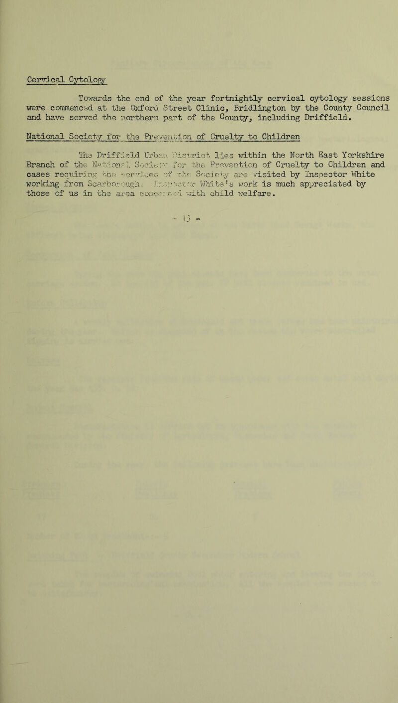 Cervi.cal Cybolo^ Towards the end of the year fortnightly cervical csrbology sessions were cominenced at the Oxford Street Clinic^ Bridlington by the County Council and have served the northern part of the County^ including Driffield. National Society for the Preveiiv^ion of Cruelty to Children The Driffield Urbav', y.'istriot lies >7ithjri the North East Yorkshire Branch of the Ne.tione.l 3ooie;r r'or i:h.e Prevention of Cruelty to Children and cases requiring iiie -:or’v].>>eo o'f T.h':- Sf',G.ie'p;' are '/isited by Inspector lAlhite worki-ng from Soarboro'ugh., 'White’s work is much appreciated by those of us in the area conce:T.-:.d with child, welfare.