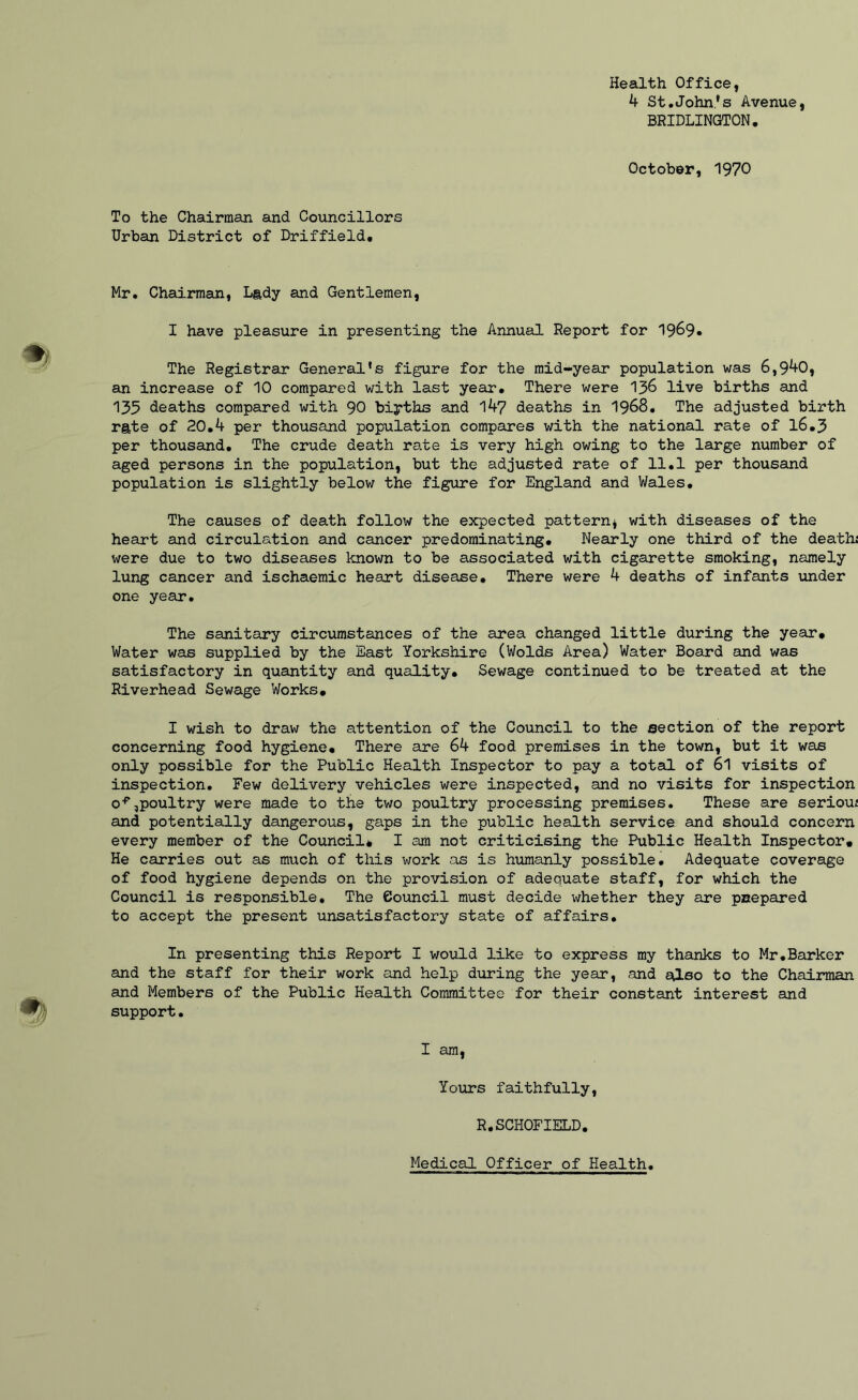 Health Office, k St.John's Avenue, BRIDLINGTON, October, 1970 To the Chairman and Councillors Urban District of Driffield, Mr. Chairman, Lady and Gentlemen, I have pleasure in presenting the Annual Report for 1969* The Registrar General's figure for the mid-year population was 6,9^0, an increase of 10 compared with last year. There were I36 live births and 135 deaths compared with 90 biyths and 147 deaths in 1968, The adjusted birth rate of 20,4 per thousand population compares with the national rate of 16,3 per thousand. The crude death rate is very high owing to the large number of aged persons in the population, but the adjusted rate of 11.1 per thousand population is slightly below the figure for England and V/ales. The causes of death follow the expected pattern* with diseases of the heart and circulation and cancer predominating. Nearly one third of the death; were due to two diseases known to be associated with cigarette smoking, namely lung cancer and ischaemic heart disease. There were 4 deaths of infants under one year. The sanitary circiimstances of the area changed little during the year. Water was supplied by the East Yorkshire (Wolds Area) Water Board and was satisfactory in quantity and quality. Sewage continued to be treated at the Riverhead Sewage Works, I wish to draw the attention of the Council to the section of the report concerning food hygiene. There are 64 food premises in the town, but it was only possible for the Public Health Inspector to pay a total of 6l visits of inspection. Few delivery vehicles were inspected, and no visits for inspection o^,poultry were made to the two poultry processing premises. These are seriou; and potentially dangerous, gaps in the public health service and should concern every member of the Council* I am not criticising the Public Health Inspector, He carries out as much of this work as is humanly possible. Adequate coverage of food hygiene depends on the provision of adequate staff, for which the Council is responsible. The Council must decide whether they are prtepared to accept the present unsatisfactory state of affairs. In presenting this Report I would like to express my thanks to Mr.Barker and the staff for their work and help doiring the year, and also to the Chairman and Members of the Public Health Committee for their constant interest and support. I am. Yours faithfully, R,SCHOFIELD. Medical Officer of Health