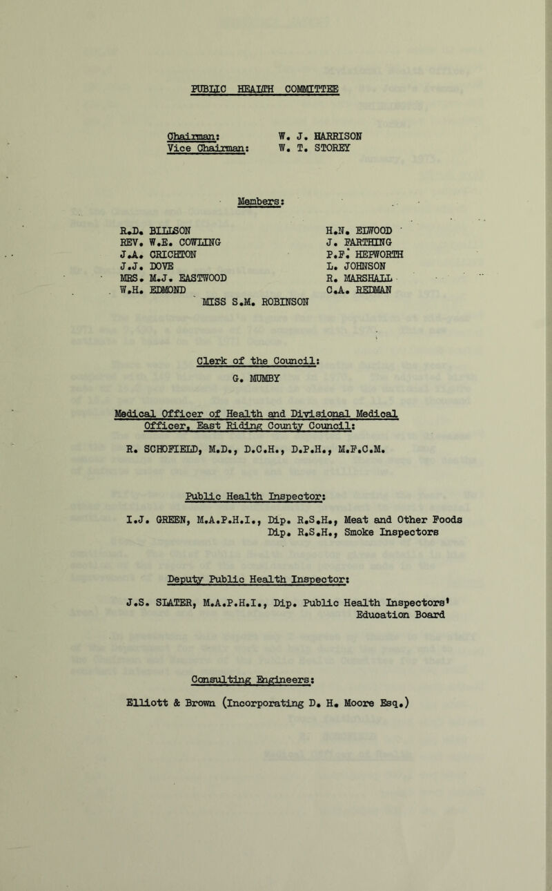 POBIIC HEAJffH COMMITTEE Ohainman; W, J. HABBISON Vice Cfliairman; W, T, STOBEY Members; B^, BIIiSON EEV, W.E, COW3ZBG JJi. CBICHTQN J.J, DOVE MRS. M.J. EASTWOOD W.H. EDMOND ' MISS S,M, EEWOOD • J. FARTHING P.F, HEPWORTH L. JOHNSON R. MARSHALL C*A. REDMAN ROBINSON Clerk of the Councilt G, MDMBY Medical Officer of Health and Dj-ylsioiial Medical Officer. East Riding County Council; R. SCHOFIELD, M.D., D.C.H., D.P.H., M.F.C.M. Public Health Inspector; I.J. GREEN, M.A.P.H.I., Dip. R.S,H#, Meat and Other Poods Dip« R.S.H., Smoke Inspectors Deputy Public Health Inspector; J.S* SLATER, M.A.P.H.I., Dip. Public Health Inspectors* Education Board Cons\ilting Engineers; Elliott & Brom (incorporating D» H« Moore Esq.)