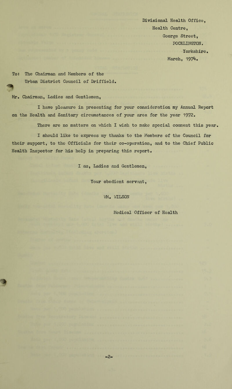 Divisional Health Office, Health Centre, George Street, POCKLINGTON. Yorkshire. March, 197^. To: The Chairman and Members of the Urban District Council of Driffield. Mr. Chairman, Ladies and Gentlemen, I have pleasure in presenting for your consideration my Annual Report on the Health and Sanitary circumstances of your area for the year 1972. There are no matters on which I wish to make special comment this year. I should like to express my thanks to the Members of the Council for their support, to the Officials for their co-operation, and to the Chief Public Health Inspector for his help in preparing this report. I am, Ladies and Gentlemen, Your obedient servant, WM. WILSON I Medical Officer of Health