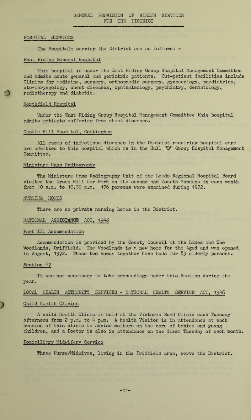 GENERAL PROVISION OF HEALTH SERVICES FOR THE DISTRICT HOSPITAL SERVICES The Hospitals serving the District are as follows: - East Riding General Hospital ♦ This hospital is under the East Riding Group Hospital Management Committee and admits acute general and geriatric patients. Out-patient facilities include Clinics for medicine, surgery, orthopaedic surgery, gynaecology, paediatrics, oto-laryngology, chest diseases, ophthalmology, psychiatry, dermatology, radiotherapy and diabetic. Northfield Hospital Under the East Riding Group Hospital Management Committee this hospital admits patients suffering from chest diseases. Castle Hill Hospital, Cottinghara All cases of infectious diseases in the District requiring hospital care are admitted to this hospital which is in the Hull MB” Group Hospital Management Committee. Miniature Mass Radiography The Miniature Mass Radiography Unit of the Leeds Regional Hospital Board visited the Cross Hill Car Park on the second and fourth Mondays in each month from 10 a.m. to 10.30 a.m. 176 persons were examined during 1972. NURSING HOMES There are no private nursing homes in the District. NATIONAL ASSISTANCE ACT, 1948 Part III Accommodation Accommodation is provided by the County Council at the Limes and The Woodlands, Driffield. The Woodlands is a new home for the Aged and was opened in August, 1972. These two homes together have beds for 83 elderly persons. Section 47 It was not necessary to take proceedings under this Section during the year. LOCAL HEALTH AUTHORITY SERVICES - NATIONAL HEALTH SERVICE ACT, 1946 Child Health Clinics A child Health Clinic is held at the Victoria Road Clinic each Tuesday afternoon from 2 p.m. to 4 p.m. A health Visitor is in attendance at each session of this clinic to advise mothers on the care of babies and young children, and a Doctor is also in attendance on the first Tuesday of each month. Domiciliary Midwifery Service Three Nurse/Midwives, living in the Driffield area, serve the District. -11-