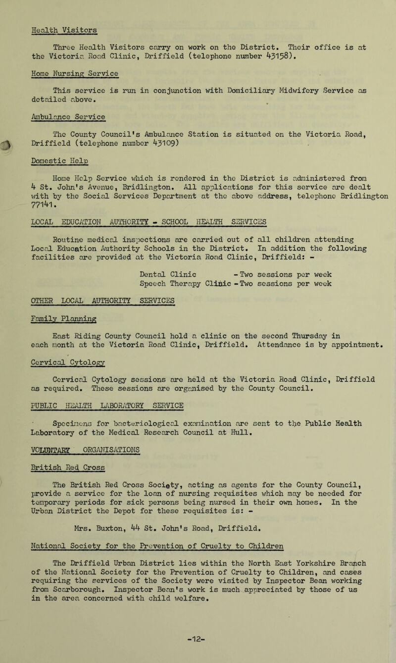 Health Visitors Three Health Visitors carry on work on the District. Their office is at the Victoria Road Clinic, Driffield (telephone number 43158). Home Nursing Service This service is run in conjunction with Domiciliary Midwifery Service as detailed above. « Ambulance Service The County Council's Ambulance Station is situated on the Victoria Road, Driffield (telephone number 43109) Domestic Help Home Help Service which is rendered in the District is administered from 4 St. John's Avenue, Bridlington. All applications for this service are dealt with by the Social Services Department at the above address, telephone Bridlington 77141. LOCAL EDUCATION AUTHORITY - SCHOOL HEALTH SERVICES Routine medical inspections are carried out of all children attending Local Education Authority Schools in the District. In addition the following facilities are provided at the Victoria Road Clinic, Driffield: - Dental Clinic - Two sessions per week Speech Therapy Clinic -Two sessions per week OTHER LOCAL AUTHORITY SERVICES Family Planning East Riding County Council hold a. clinic on the second Thursday in each month at the Victoria Road Clinic, Driffield. Attendance is by appointment. Cervical Cytology Cervical Cytology sessions are held at the Victoria Road Clinic, Driffield as required. These sessions are organised by the County Council. PUBLIC HEALTH LABORATORY SERVICE Specimens for bacteriological examination are sent to the Public Health Laboratory of the Medical Research Council at Hull. VOLUNTARY ORGANISATIONS British Red Cross The British Red Cross Society, anting as agents for the County Council, provide a service for the loan of nursing requisites which may be needed for temporary periods for sick persons being nursed in their own homes. In the Urban District the Depot for these requisites is: - Mrs. Buxton, 44 St. John's Road, Driffield. National Society for the Prevention of Cruelty to Children The Driffield Urban District lies within the North East Yorkshire Branch of the National Society for the Prevention of Cruelty to Children, and cases requiring the services of the Society were visited by Inspector Bean working from Scarborough. Inspector Bean's work is much appreciated by those of us in the area, concerned with child welfare. -12-