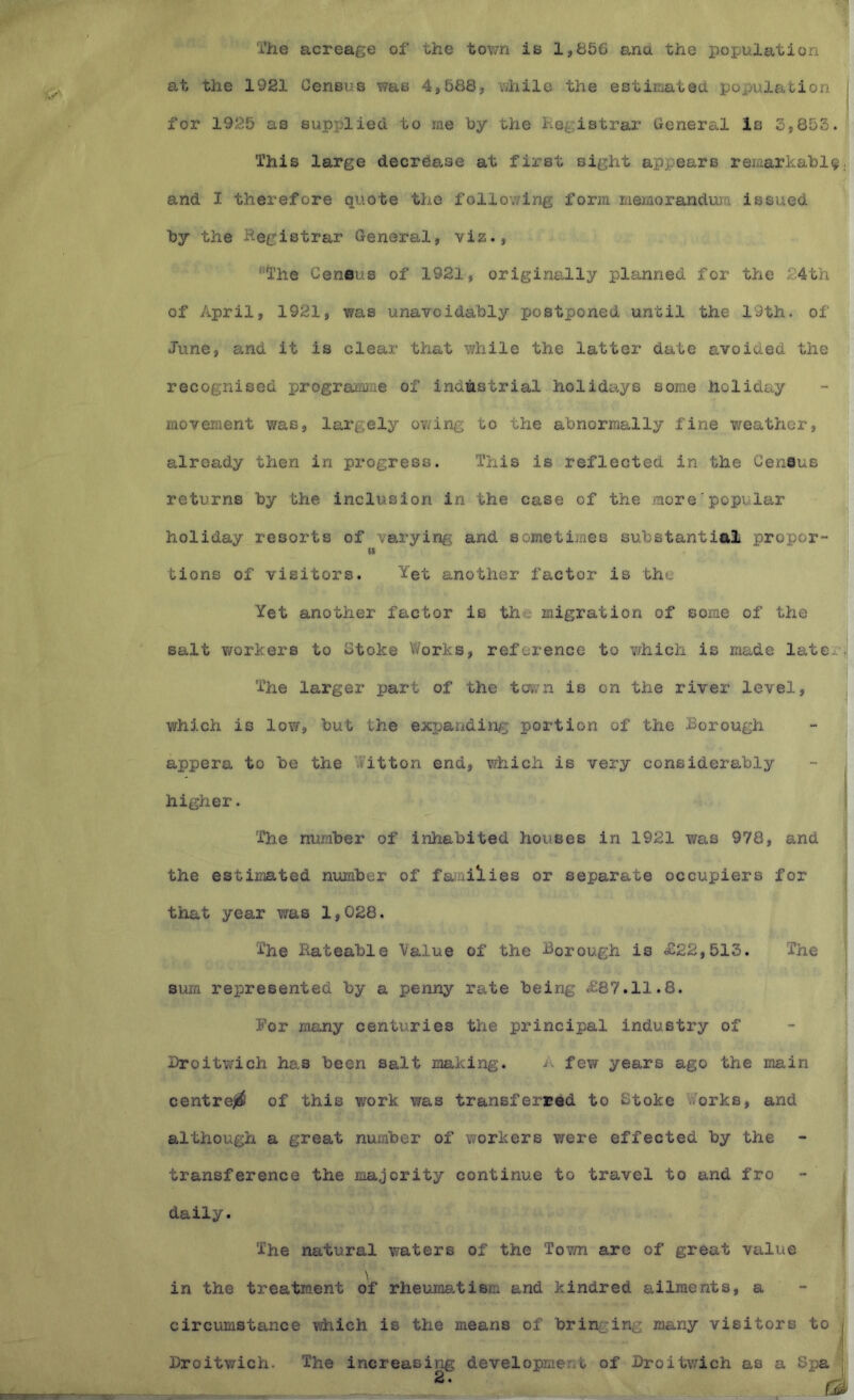 I'he acreage of the town is 1,856 ana the population at the 1921 Census was 4,588, while the estimated population j for 1925 as supplied to me hy the hegistrar General Is 3,853. This large decrease at first sight appears remarkably, and I therefore quote the following form memorandum issued by the Registrar General, viz., The Ceneus of 1921, originally planned for the 24th of April, 1921, was unavoidably postponed until the 19th. of June, and it is clear that while the latter date avoided the recognised programiiie of industrial holidays some holiday movement was, largely owing to the abnormally fine weather, already then in progress. This is reflected in the Cenaus returns by the inclusion in the case of the more'popular holiday resorts of varying and sometimes substantial propor- u tions of visitors. Yet another factor is the Yet another factor is tho migration of some of the salt workers to Stoke Works, reference to which is made later,,; The larger part of the tcfy;n is on the river level, j which is low, but the expanding portion of the Borough ■* j appera to be the Witton end, which is very considerably - j higher. | !i The number of inhabited houses in 1921 was 978, and 1 . i the estimated number of faiailies or separate occupiers for j that year was 1,028. | The Rateable Value of the Borough is 4^22,513. The | sum represented by a penny rate being ,£87.11.8. j For many centuries the principal industry of Broitv/ich has been salt making. A few years ago the main t i 1 centreji^ of this work was transferred to Stoke Works, and 1; i although a great nuxaber of workers v/ere effected by the - ■ i transference the majority continue to travel to and fro - > I daily. 7 The natural waters of the Town are of great value j \ in the treatment of rheumatism and kindred ailments, a circumstance which is the means of bringing many visitors to j Broitwich. The increasing development of Broitwich as a Sjja : r T-