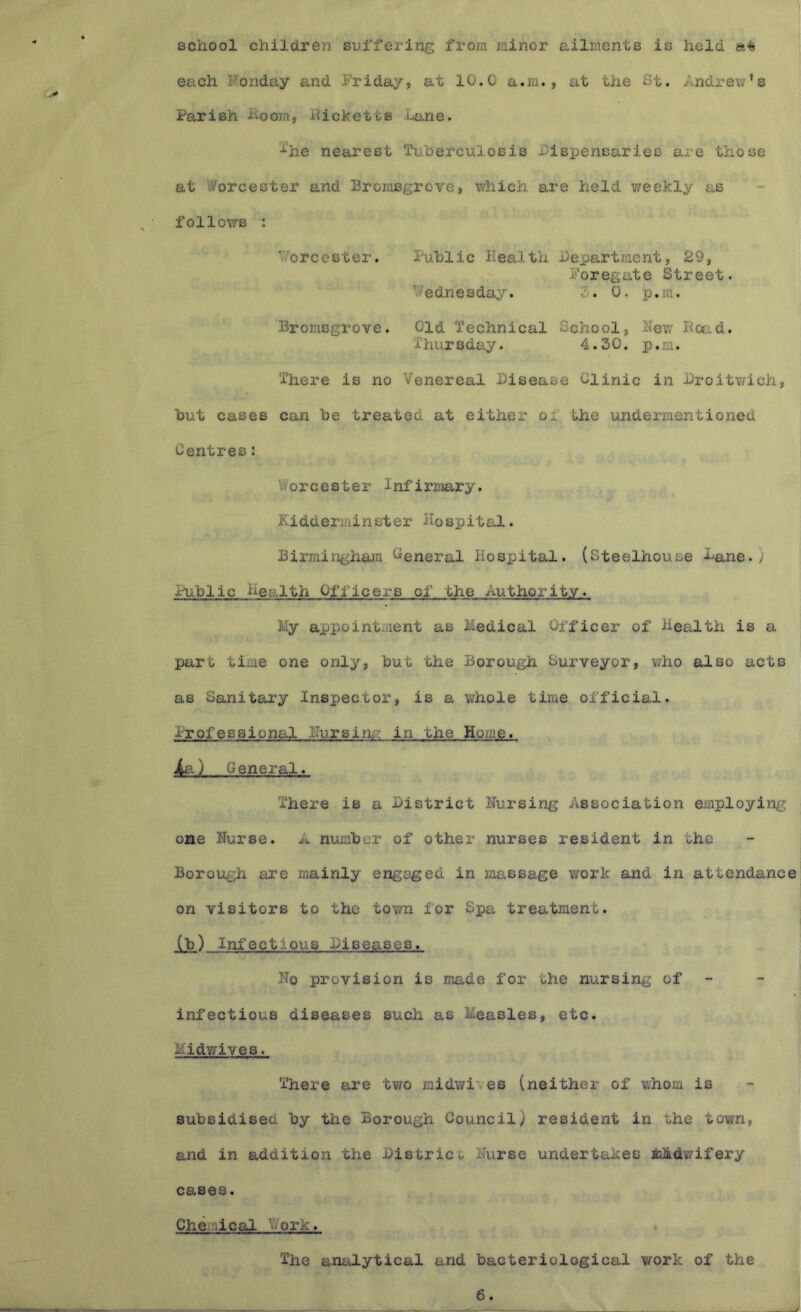 school children suffering from minor ailments is held each Monday and Friday, at 10.0 a.m., at the St. Andrew’s Parish Hoorn, Hicketta Lane. ’•^lie nearest Tuberculosis Fispensaries are those at Worcester and Bromsgrove, which are held weekly as follows : Vorcester. itiblic Health Department, 29, Foregate Street. Wednesday. 7. 0. p.m. Bromsgrove. Old Technical Gcho ol, New Hoe, d. Thursday. 4.30. p.m. There is no Venereal Disease Clinic in Droitwich, but cases can be treated at either of the undermentioned Centres: Worcester Infirmary, Kidderminster Hospital. Birmingham Ceneral Hospital, (Steelhouse Dane./ Public health Officers of the Authority. My appointment as Medical Officer of Health is a part time one only, but the Borough Surveyor, who also acts as Sanitary Inspector, is a whole time official. Professional Hursim?: in the Home. ) (ieneral. There is a District Nursing Association employing one Nurse. A number of other nurses resident in the Borough are mainly engaged in massage work and in attendance on visitors to the town for Spa treatment. (b) Ini'ectious Diseases. No provision is made for the nursing of - infectious diseases such as Measles, etc. Midwives. There are two midwi es (neither of whom is subsidised by the Borough Council) resident in the town, and in addition the District Nurse undertakes ijJkdwifery cases. Che .'lical V/ork. The analytical and bacteriological work of the 6.