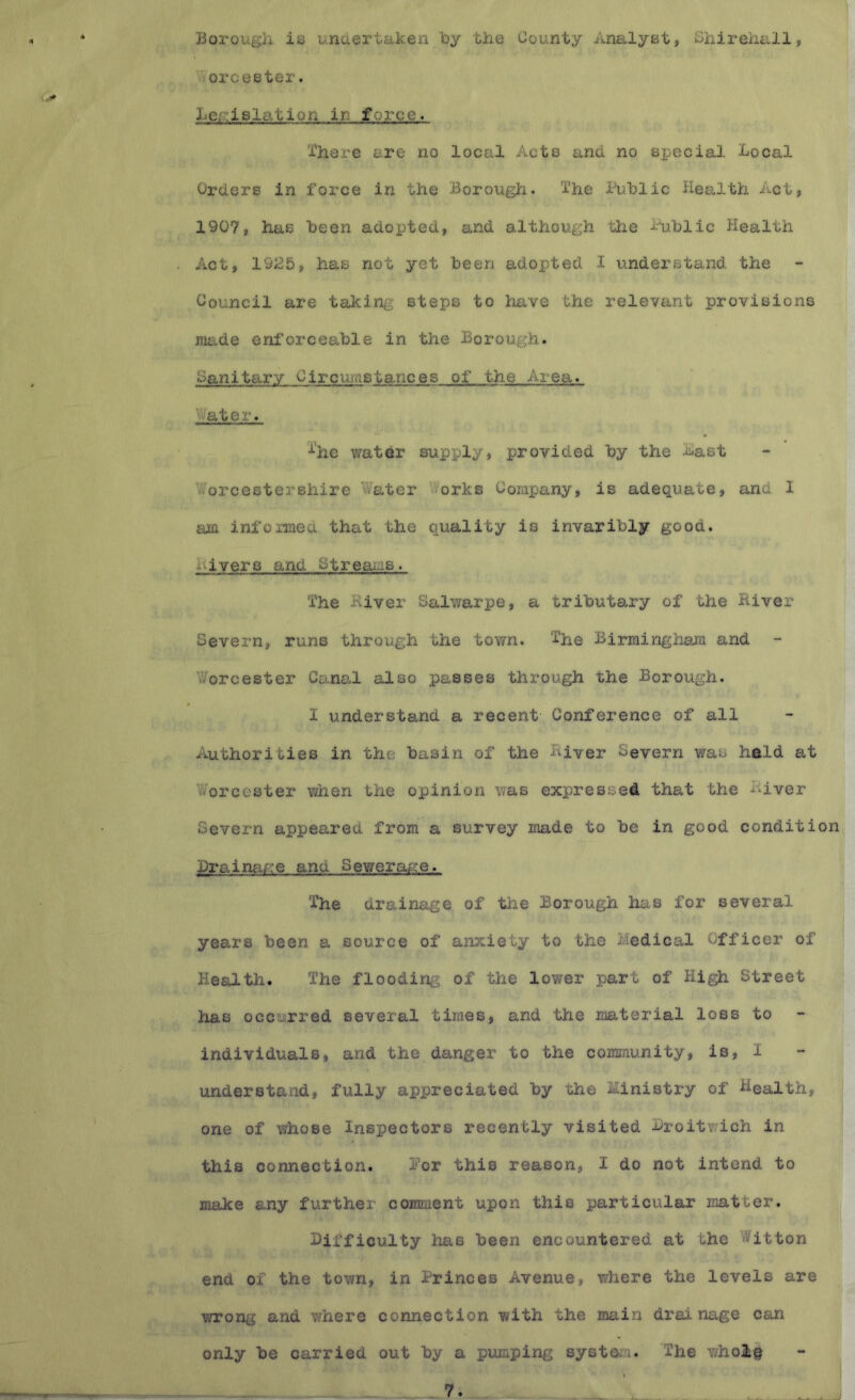 Borougil is undertaken loy tiie County Analyst, Shireiiall, orcester. Legislation in force. I'here are no local Acts and no special Local Orders in force in the Borough. I’he Public Health Act, 1907, has been adopted, and although the Public Health Act, 1925, has not yet been adopted I understand the Council are taking steps to have the relevant provisions made enforceable in the Borough. Canitarv Circ\uastances of the Area. Water. %e water supply, provided by the Last Worcestershire Water >orks Company, is adequate, and I am informed that the quality is invaribly good. Livers and Streai-is. The River Salwarpe, a tributary of the River Severn, runs through the town. The Birraingiiam and - Worcester Canal also passes through the Borough. I understand a recent Conference of all Authorities in the basin of the River Severn was hald at Worcester when the opinion was expressed that the River Severn appeared from a survey made to be in good condition BrainfxA’e and S ewer arc e. The drainage of the Borough has for several years been a source of anxiety to the Medical Officer of Health. The flooding of the lower part of Hi^ Street ha,B occurred several times, and the material loss to individuals, and the danger to the community, is, 1 understand, fully appreciated by the Ministry of Health, one of whose Inspectors recently visited Broitwich in this connection. Por this reason, I do not intend to make any further comment upon this particular matter. Difficulty has been encountered at the Witton end of the town, in Princes Avenue, where the levels are wrong and where connection with the main drainage can only be carried out by a piunping system. The v/holg 7