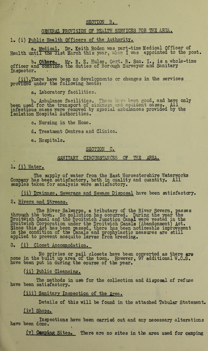 SECTION B. GENERAL PROVISION Off HEALTH SERVICES FOR THE AMU 1. (i) Public Health Officers of the Authority. a. Medical. Dr. Keith Roden was part-time Medical Officer of Health until the Slst March this year, when I was appointed to the post. b. Others... Mr. R. E. Hulse, Cert. R. San. I., is a whole-time officer and combines the duties of Borough Surveyor and Sanitary Inspector. (ii).There have been no developments or changes in the services provided under the following heads: a. laboratory facilities* b. Ambulance facilities. These have been good, and have only been used for the transport of sickness ana accident cases. All infectious cases were removed by special ambulances provided by the Isolation Hospital Authorities. c. Nursing in the Home. d. Treatment Centres and Clinics. e. Hospitals. SECTION C. SANITARY CIRCUMSTANCES OE THE AREA. 1. (i) later. The supply of water from the East Worcestershire Waterworks Company has been satisfactory, both in quality and quantity. All samples taken for analysis were satisfactory. (ii) Drainage. Sewerage and Sewage Disposal have been satisfactory. 2. Rivers and Streams. The River Salwarpe, a tributary of the River Severn, passes through the town. No pollution has occurred. During the year the Droitwich Canal and the Droitwich Junction Canal were vested in the Droitwich Corporation under the Droitwich Canals (Abandonment) Act. .Since this Act has been passed, there has been noticeable improvement in the condition of the Canals and prophylactic measures are still applied to prevent mosquito larvae from breeding. 2* (i) Closet Accommodation. No privies or pail closets have been converted as there are none in the built up area of the town. However, 97 additional W.C.S. have been put in during the course of the year. (ii) Public Cleansing. The methods in use for the collection and disposal of refuse have been satisfactory. (iji) Sanitary Inspection of the Area. Details of this will be found in the attached Tabular Statement. (iv) Shops. Inspections have been carried out and any necessary alterations have been done. _(v), .Camping Sites.. There are no sites in the area used for camping