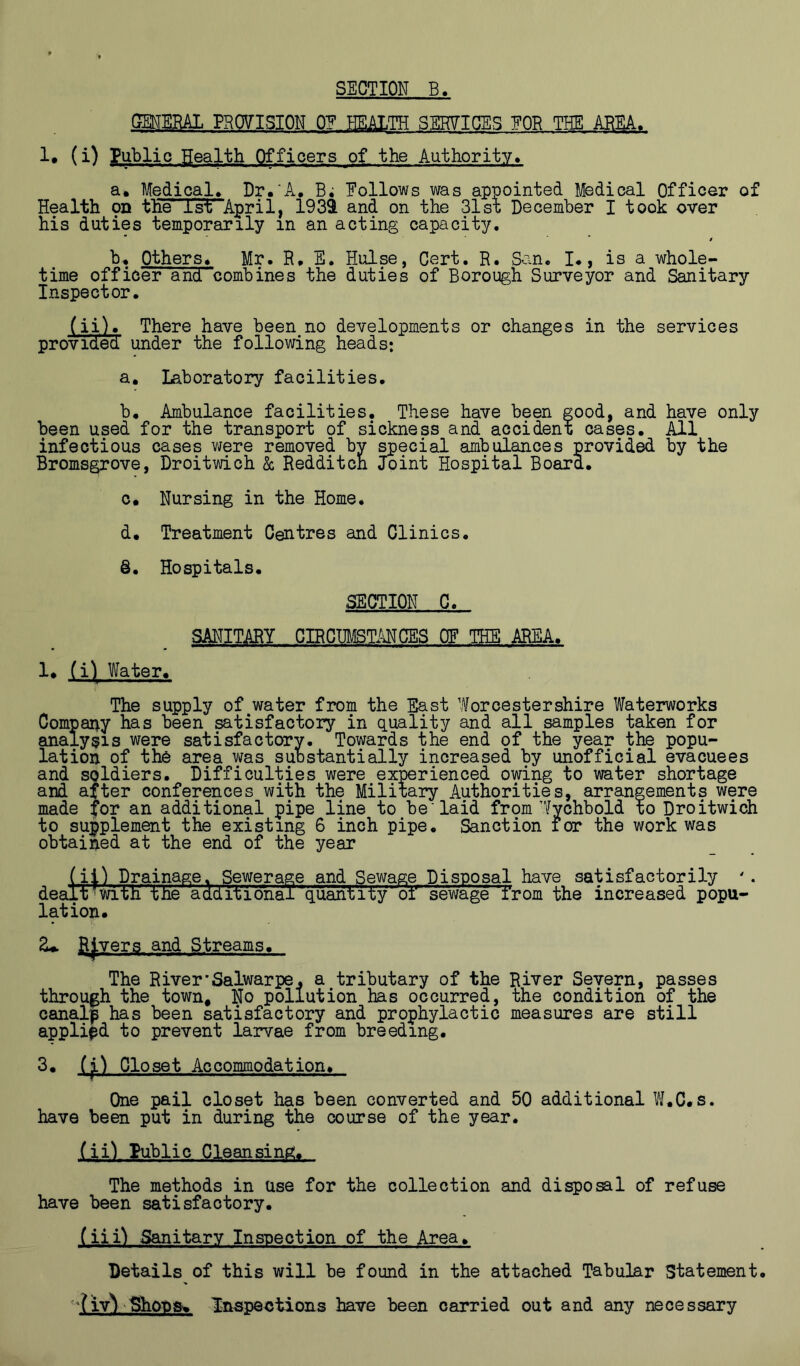 QENEBAI PROVISION 0? HEALTH SEHVIGES EOR THE ABEA. 1# (i) Public Health Officers of the Authority, a. Medical> Dr.'A, B; Eollows was appointed Medical Officer of Health on the Tsf April, l93i and on the 31st December I took over his duties temporarily in an acting capacity. / Others. Mr. R. E. Hulse, Cert. R. San. I., is a whole- time officer and combines the duties of Borough Surveyor and Sanitary Inspector. (ii). There have been no developments or changes in the services provided under the following heads: a. laboratory facilities. b. Ambulance facilities. These have been good, and have only been used for the transport of sickness and accident cases. All infectious cases were removed by special ambulances provided by the Bromsgrove, Droitwich & Redditcn Joint Hospital Board. c. Nursing in the Home. d. Treatment Centres and Clinics. @. Hospitals. SECTION C. SANITARY CIRCUMSTANCES OF THE AREA. 1. (i) Water. The supply of^water from the East Worcestershire Waterworks Company has been satisfactory in q.uality and all samples taken for analysis were satisfactory. Towards the end of the year the popu- lation of the area v/as substantially increased by unofficial evacuees and soldiers. Difficulties were experienced owing to water shortage and after conferences with the Military Authorities, arrangements were made for an additional pipe line to be laid from Wychbold to Droitwich to supplement the existing 6 inch pipe. Sanction for the work was obtained at the end of the year (ii) Drainage. Sewerage and Sewage Disposal have satisfactorily '. ait'Mth 'iHe additional'quantity or sewage from the increased popu- de( lation. R|vers and Streams. The River'Salwarpe, a tributary of the River Severn, passes through the town. No pollution has occurred, the condition of the canalp has been satisfactory and prophylactic measures are still applied to prevent larvae from breeding. 3. Closet Accommodation. One pail closet has been converted and 50 additional W.C.s. have been put in during the course of the year. (ii) Public Cleansing. The methods in Use for the collection and disposal of refuse have been satisfactory. (iii) Sanitary Inspection of the Area. Details of this will be found in the attached Tabular Statement Inspections have been carried out and any necessary