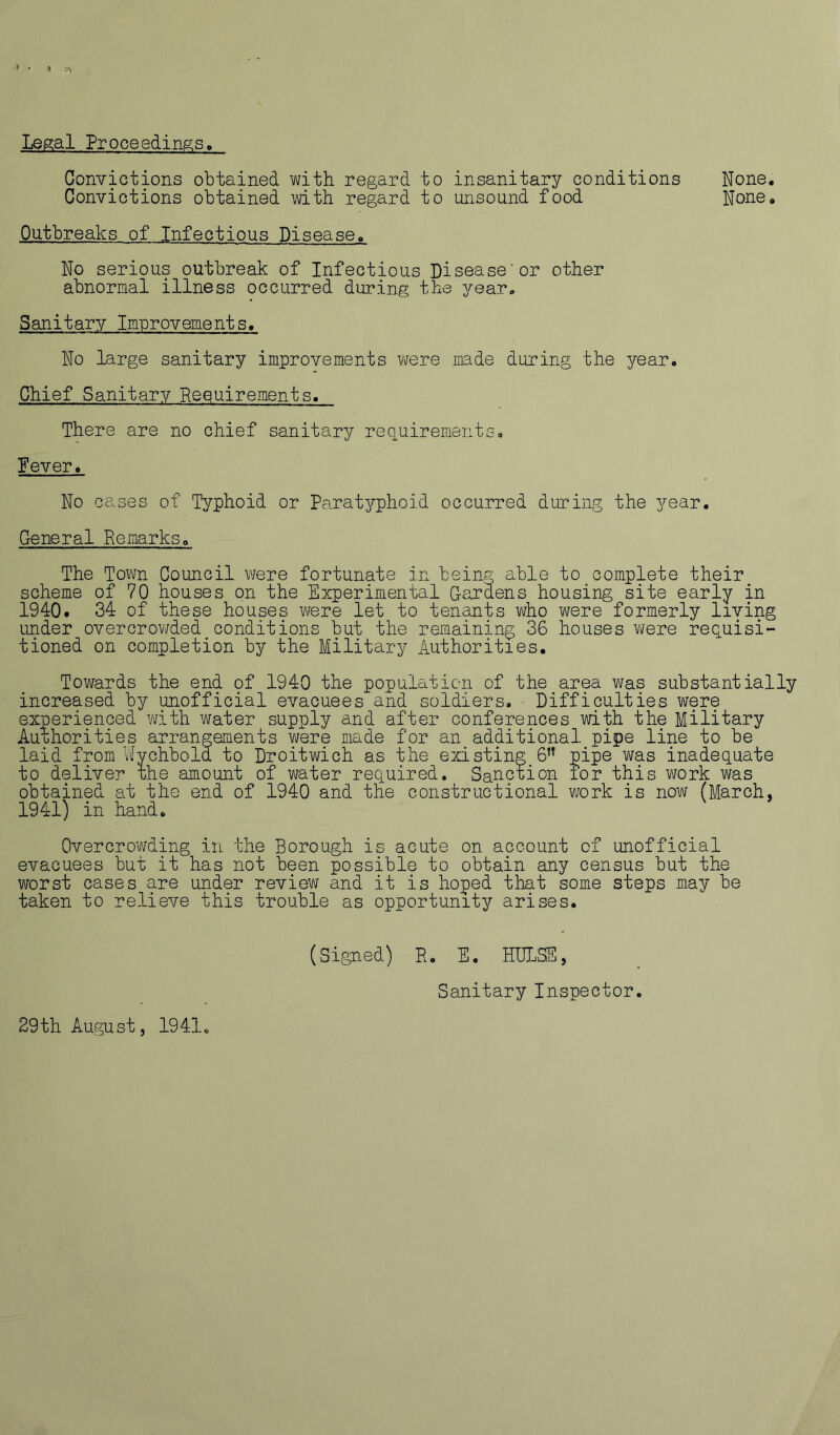 Legal Proceedings Convictions obtained with regard to insanitary conditions None, Convictions obtained with regard to unsound food None, Outbreaks of Infectious Disease. No serious outbreak of Infectious Disease'or other abnormal illness occurred during the year. Sanitary Improvements. No large sanitary improvements were made during the year. Chief Sanitary Requirements. There are no chief sanitary reciuirements. Fever. No cases of Typhoid or Paratyphoid occurred during the year. General Remarks, The Town Council were fortunate in being able to complete their scheme of 70 houses on the Experimental Ga.rdens housing site early in 1940. 34 of these houses were let to tenants who were formerly living under overcrov/ded conditions but the remaining 36 houses were requisi- tioned on completion by the Military Authorities, Towards the end of 1940 the population of the area was substantially increased by unofficial evacuees and soldiers. ■ Difficulties were experienced with water supply and after conferences with the Military Authorities arrangements were made for an additional pipe line to be laid from V-Iychbold to Droitwich as the existing 6” pipe was inadequate to deliver the amount of water required. Sanction ror this work was obtained at the end of 1940 and the constructional v/ork is now (March, 1941) in hand. Overcrowding in the Borough is acute on account of unofficial evacuees but it has not been possible to obtain any census but the worst cases are under review and it is hoped that some steps may be taken to relieve this trouble as opportunity arises. (Signed) R. E, HBLSS, Sanitary Inspector. 29th August, 1941c