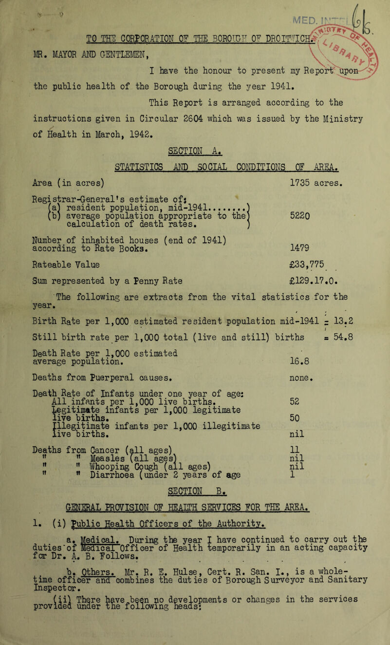 TO THE COnrORATION OE TBE BOROlUH OE DROmiClTi ^ lie. MAYOR m GENTLEMEN, I have the honour to present my Report. the public health of the Borough during the year 1941. This Report is arranged according to the instructions given in Circular 2604 which was issued by the Ministry of Health in March, 1942. SECTION A. STATISTICS AND SOCIAL CONDITIONS OF AREA. Area (in acres) Registrar-General^s estimate ofj fa) resident population, mid-1941 ] (b) average population appropriate to the] calculation of death rates. Number of inhabited houses (end of 1941) according to Rate Books. 1735 acres. 5220 1479 Rateable Value £33,775 Sum represented by a Penny Rate £129.17.0. The following are extracts from the vital statistics for the year. Birth Rate per 1,000 estimated resident population mid-1941 - 13.2 Still birth rate per 1,000 total (live and still) births s 54.8 Death Rate per 1,000 estimated average population. 16.8 Deaths from Puerperal causes. none. Death Rate of Infants under one year of age: All infants per 1,000 live births. 52 Legitimate infants per 1,000 legitimate live births. 50 Illegitimate infants per 1,000 illegitimate live births. nil Deaths from Cancer (all ages) 11 ” ” Measles (all ages) nil ” Whooping Cough (all ages) nil ” ” Diarrhoea (under 2 years of age 1 SECTION B. GENERAL PROVISION OE HEAITH SERVICES EOR THE AREA. 1. (i) Public Health Officers of the Authority. Medical. During the year I have continued to carry out the duties'of Medical Officer of Health temporarily in an acting capacity for Dr. A. B. Eollows. b. Others. Mr. R. E. Hulse, Cert. R. San. I., is a whole^ time officer and combines the duties of Borough Surveyor and Sanitary Inspector. (ii) There have„been no developments or changes in the services provided under the following heads;