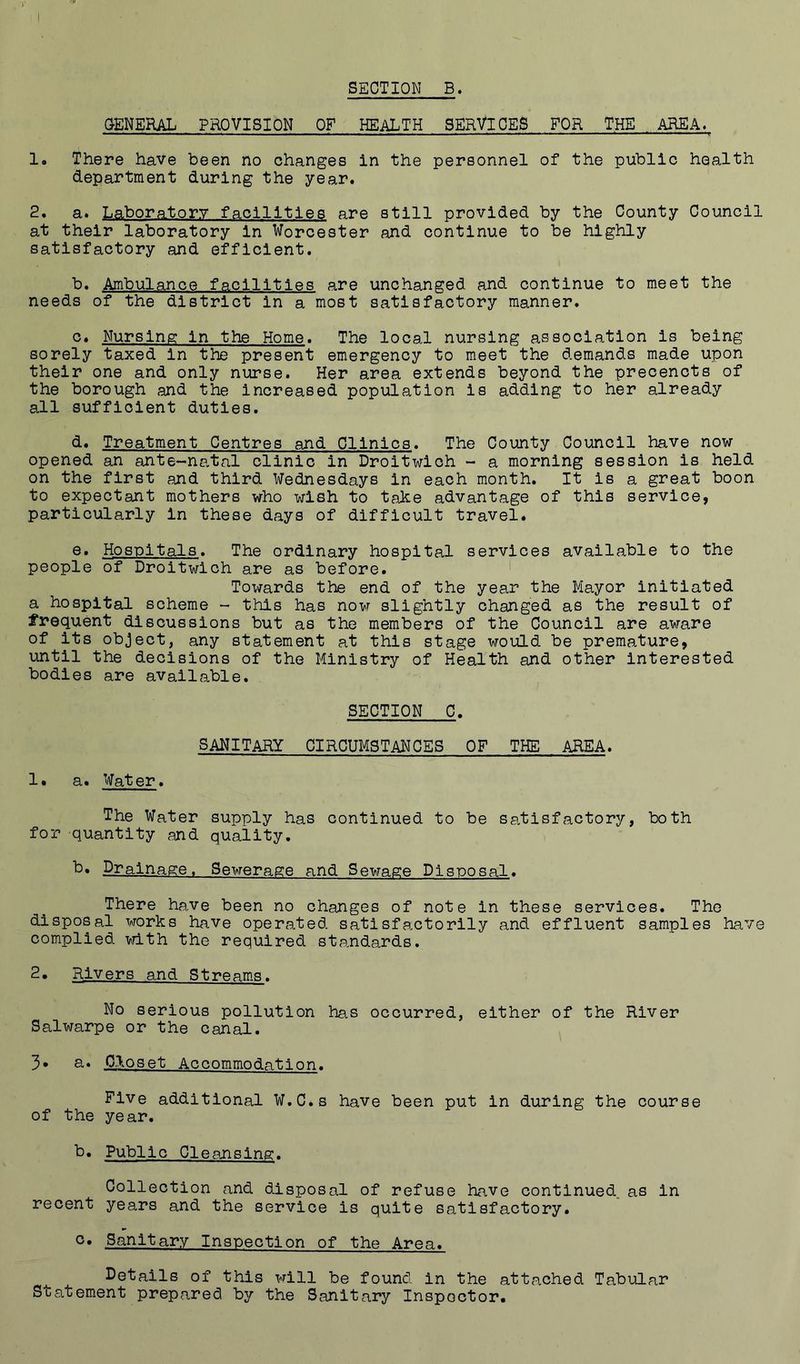 SECTION B. GENERAL PROVISION OF HEALTH SERVICES FOR THE AREA. 1. There have been no changes in the personnel of the public health department during the year. 2, a. Laboratory facilities are still provided by the County Council at their laboratory in Worcester and continue to be highly satisfactory and efficient. b. Ambulance facilities are unchanged and continue to meet the needs of the district in a most satisfactory manner. c. Nursing in the Home. The local nursing association is being sorely taxed in the present emergency to meet the demands made upon their one and only nurse. Her area extends beyond the precencts of the borough and the Increased population is adding to her already all sufficient duties. d. Treatment Centres and Clinics. The County Council have now opened an ante~na.tal clinic in Droitwich - a morning session is held on the first and third Wednesdays in each month. It is a great boon to expectant mothers who wish to take advantage of this service, particularly in these days of difficult travel. e. Hospitals. The ordinary hospital services available to the people of Droitwich are as before. * Towards the end of the year the Mayor initiated a hospital scheme - this has now slightly changed as the result of frequent discussions but as the members of the Council are aware of its object, any statement at this stage would be premature, until the decisions of the Ministry of Health and other Interested bodies are available. SECTION C. SANITARY CIRCUMSTANCES OF THE AREA. 1. a. Water. The Water supply has continued to be satisfactory, both for quantity and quality. b* Drainage. Sewerage and Sewage Disposal. There have been no changes of note in these services. The disposal works have operated satisfa.ctorily and effluent samples have complied vrith the required standards. 2. Rivers and Streams. No serious pollution has occurred, either of the River Salwarpe or the canal. 3* a. Closet Accommodation. Five additional W.C.s have been put in during the course of the year. b. Public Cleansing. Collection and disposal of refuse have continued, as in recent years and the service is quite satisfactory. Sanitary Inspection of the Area. Details of this will be found in the attached Tabular Statement prepared by the Sanitary Inspector.