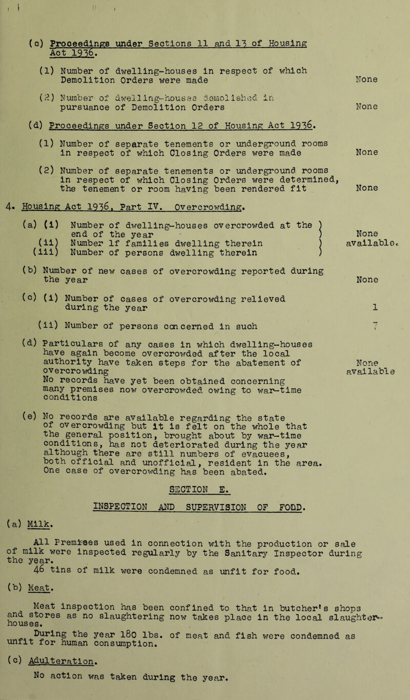 (c) Proceedings under Sections 11 and 11 of Housing Aot 1916. (1) Number of dwelling-houses In respect of which Demolition Orders were made None (I^) Number of dwelling-houses domollshed in pursuance of Demolition Orders None (d) Proceedings under Section 12 of Housing Act 19l6, (1) Number of separate tenements or underground rooms in respect of which Closing Orders were made None (2) Number of separate tenements or underground rooms in respect of which Closing Orders were determined, the tenement or room having been rendered fit None 4* Housing Act 1936. Part IV, Overcrowding* (a) (i) Number of dwelling-houses overcrowded at the ) end of the year • ) (il) Number If families dwelling therein j (iii) Number of persons dwelling therein ) (b) Number of new cases of overcrowding reported during the year (c) (i) Number of cases of overcrowding relieved during the year (li) Number of persons ccjicerned in such (d) Particulars of any cases in which dwelling-houses have again become overcrowded after the local authority have taken steps for the abatement of overcrowding No records have yet been obtained concerning many premises now overcrowded owing to war-time conditions None availablee None None available (e) No records are available regarding the state of overcrowding but it is felt on the whole that the general position, brought about by war-time conditions, has not deteriorated during the year although there are still numbers of evacuees, both official and unofficial, resident in the area. One case of overcrowding has been abated. (a) Milk. SECTION E. INSPECTION and SUPERVISION OP FOOD. All PremiFBes used in connection with the production or sale of milk were inspected regularly by the Sanitary Inspector during the year. 46 tins of milk were condemned as unfit for food. (b) Meat. Meat inspection has been confined to that in butcher’s shops and stores as no slaughtering now takes place in the local slaughtei>’ houses. year I80 lbs. of meat and fish were condemned as unfit for human consumption. (c) Adulteration. No action was taken during the year.