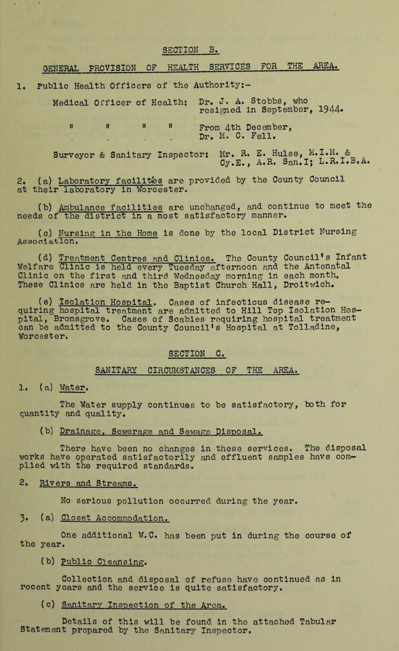 SECTION B. G-ENERAL PROVISION OF HEALTH SERVICES FOR . THE AREA*, 1. public Health Officers of the Authority:- Medical Officer of Health: Dr* J* A. Stobbs, who resigned in September, 1944* » » » •• Prom 4th December, Dr, H. C. Fell. Surveyor & Sanitary Inspector: Mr. R.. E. Hulse, M.I.M. & Cy.E., A.R. San.I; L.R.I.B.A. 2, (a) Laboratory faollitfes are provided by the County Council at their laboratory in Worcester. (b) Ambulance facilities are unchanged, and continue to meet the needs of the district in a most satisfactory manner. (c) Nursing in the Home is done by the local District Nursing Association, (d) Treatment Centres and Clinics. The County Council*s Infant Welfare Clinic is held every Tuesday afternoon and the Antenatal Clinic on the first and third Wednesday morning in each month. These Clinics are held in the Baptist Church Hall, Droitwlch. (e) Isolation Hospital. Cases of infectious disease re- quiring hospital treatment are admitted to Hill Top Isolation Hos- pital, Bromsgrove. Cases of Scabies requiring hospital treatment can be admitted to the County Council’s Hospital at Tolladlne, Worcester, SECTION C, SANITARY CIRCUI^STANCES OF THE AREA. 1. (a) VJater, The Water supply continues to be satisfactory, both for quantity and quality* (L) Drainage, Sewerage and Sewage Disposal* There have been no changes in these services. The disposal works have operated satisfactorily and effluent samples have com- plied with the required standards. 2* Rivers and Streams. No serious pollution occurred during the year. 3* (^) Closet Accommodation. One additional W,C. has been put in during the course of the year. (b) Public Cleansing. Collection and disposal of refuse have continued as in recent years and the service is quite satisfactory. (c) Sanitary Inspection of the Area, Details of this will be found in the attached Tabular Statement prepared by the Sanitary Inspector,