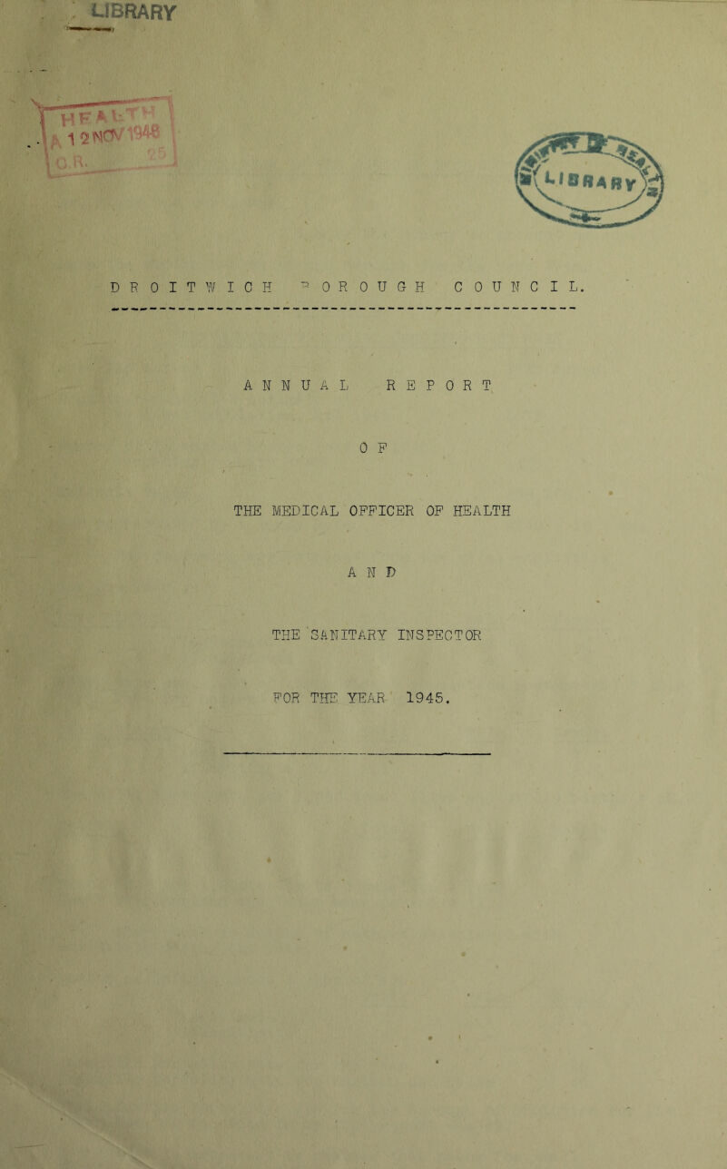 UBRARY y. F' ^ ^ ' ' D R 0 I T W I 0 H ^ 0 R 0 U Ct H C 0 U N C I ANNUA I. REPORT 0 P THE MEDICAL OFFICER OP HEALTH AND THE 'SLNITARY INSPECTOR FOR THE YEAR 1945.
