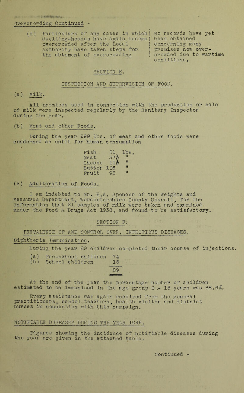 V'W? ti'i .<llt -v Overcrowding Continued - (d) particulars of any cases in which) dwelling-houses have again become) overcrowded after the Local ) Authority have taken steps for ) the abtement of overcrowding ) Wo records have yet been obtained concerning many premises now over- crov/ded due to wartime conditions SECTION E. INSPECTION AND SUPERVISION OP POOD, {a ) Milk, . All premises used in connection with the production or sale of milk wrere Inspected regularly by the Sanitary Inspector during the year^ (b) Meat and other Foods. During the year 299 lbs, of meat and other foods were condemned as unfit for human consumption Fish 51 lbs. Meat 57j  Cheese 111- Butter 106 *' Fruit 93 ” (c) Adulteration of Foods.. I am Indebted to Mr. E.A, Spencer of the Weights and Measures Department, Worcestershire County Council, for the information that 21 samples of milk were taken and examined under the Pood & Drugs Act 1938, and found to be satisfactory, SECTION F. PREVALENCE OF AND CONTROL OVER, INFECTIOUS DISEASES. Diphtheria Immunisation. During the year 89 children completed their course of injections. (a) Pre-school children 74 (b ) School children 15 89 At the end of the year the percentage number of children estimated to be immunised in the age group 0 15 years was 88,6^, Every assistance was again received from the general practitioners, school teachers, health visitor and district nurses in connection with this campaign. NOTIFIABLE DISEASES DURING THE YEAR 1945. Figures showing the incidence of’not ifiable diseases during the year are given in the attached table.