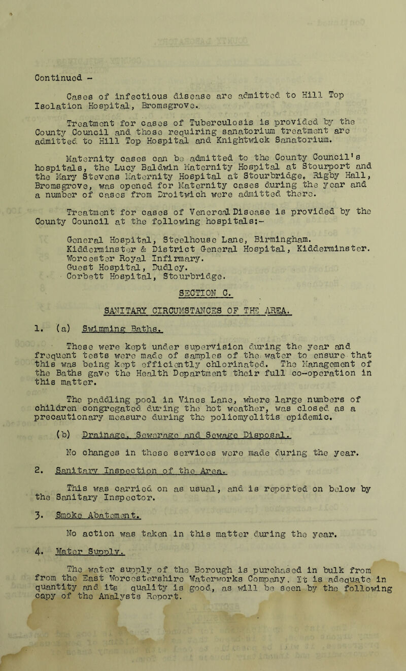Cases of infectious disease are at^mitted to Hill Top Isolation Hospital, Bromsgrovc., Treatment for cases of Tuberculosis is provided by the County Council and those requiring sanatorium treatment arc admitted to Hill Top Hospital and Knightwick Sanatorium. Maternity cases can be admitted to the County Council’s hospitals, the Lucy Baldwin Maternity Hospital at Stourport and the Mary Stevens Maternity Hospital at Stourbridge^ Rigby Hall, Bromsgrove, was opened for Maternity cases during the year and a number of cases from Droitwich were admitted there. Treatment for cases of Venereal Disease is provided by the County Council at the following hospitals:- Groneral Hospital, Steelhouse Lane, Birmingham. Kidderminster & District G-eneral Hospital, Kidderminster. Worcester Royal Infirmary. Gruest Hospital, Dudley. Corbett Hospital, Stourbridge. SECTION C. 3MITARY CIRCUMSTANCES OF Tm AREA. 1. (a) Swimming Baths. These were kept under supervision during the year and frequent tests were made of samples of the. water to ensure-that this was being kept efficiently chlorinated. The Management of the Baths gave the Health Department their full co-operation in this matter. The paddling pool in Vines Lane, where large numbers of children congregated during the hot weather, was closed, as a precautionary measure d.uring the poliomyelitis epidemic. (b) Drainage. Sewerage and Sewage Dls-posal. No changes in these services wore made during the year. 2. Sanitary Ins-poctlon of the Area. This was carried on as usual, andi is reported on below by the Sanitary Inspector. 3* Smoke Abatement. No action was taken in this matter during the year. 4* Water SuduIv. The water supply?- of the Borough is purchased in bulk from from the East Worcestershire Waterworks Company. It is adequate in quantity and its quality is good, as i>rill be seen bj the following capy of the Analysts Report.