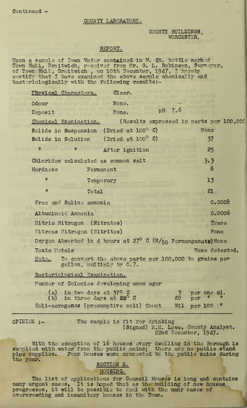 COUiM'TY LABORATORY. COUNTY BUILDING'S, WOR0EST3R. REPORT. Upon a Sample of Town Water contained in W. Qt. bottle marked Town Hall,'DroitTrdch, received from Hr. G-. L. Robinson, SurvoYor, of Tovm Hall, Droitwich , on 10th December, 1947, I hereby certify that I have examined the above sample chemically and bacteriologically with the following results rhvslcal Characters. Clear. Odour None. Deposit None. Chemical Examination. (Results expressed in parts per 100,OOC Solids in Suspension (Dried at 100° C) None Solids in Solution (Dried at 100° 0) 37 II II After Ignition 25 ChloridLos calculated as common salt 3.3 Hardness Permanent 8 II Temporary 13 II Total 21 i Free and Saline ammonia 0.0008 Albuminoid Ammonia Nitric Nitrogen (Nitrates) Nitrous Nitrogen (Nitrites) 0.0006 Trace None Oxygen Absorbed in 4 hours at 27° C (N/qq Permanganate)None Toxic Hetals None detected. Note. To convert the above parts per 100,000 to grains per gallon, multiply by 0.7* Bacteriological Examination. Number of Colonies developing uoon agar (a) in two days at 37° C (b) in three da^^s at 82'^ C Coli-aerogencs (presumptive coli) Count 3 per one ml. 20 per ” Nil per 100 ” OPINION The sample is fit for di.rinking (Signed) M.H. Lowe, County Analyst. 22nd December, 1947« With the exception of 16 houses every dtwelling in the Borough is supplied with water from the public mains; there are no public stand pipe supplies. Pour houses wore connectodi. to the public mains during the year. SECTION D. H0USIN&. The list of applications for Council Houses is long and contains many urgent oases, It is hoped that as the building of now houses progresses, it will be possible to deal with the many cases of overcrowding and insanitary houses in the Town.