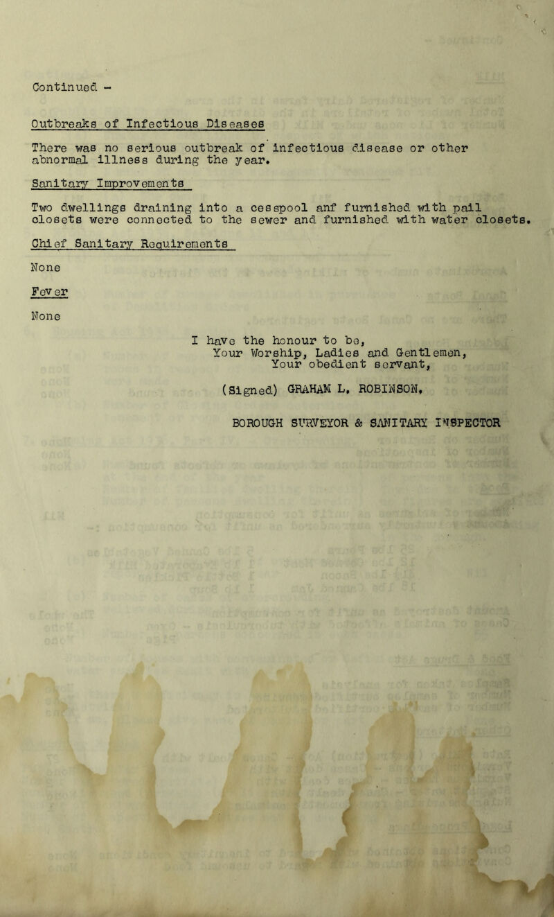 Outbreaks of Infectious Dlseasee There was no serious outbreak of infectious disease or other abnormal illness during the j/’ear* Sanitary/ Improvements Two dwellings draining into a cesspool anf furnished with pail closets were connected to the sewer and furnished with water closet Chief Sanitary Requirements None Fever None I have the honour to be, Your Worship, Ladies and G-entlemen, Your obedient servant, (Signed) aRAHAM L. ROBINSON, BOROUGH SURVEYOR & SMITARY INSPECTOR